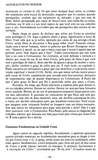 mostraram os crentes (v.28). Os que tanto desejam fazer sofrer os cristãos 
são assinalados pela marca da destruição, enquanto que os crentes, quando 
perseguidos, revelam que são recipientes da salvação, e que isso vem de 
Deus. Sofrer perseguição por causa de Jesus Cristo, sem voltar-lhe as costas, 
confirma sua fé nele e é um sinal seguro de que você está no seu caminho 
para o céu. Normalmente os cristãos que são perseguidos têm certeza de sua 
salvação. 
Paulo chega ao ponto de declarar que sofrer por Cristo se constitui 
num privilégio (v.29). Aqui a palavra chave é graça, significando o favor de 
Deus. Você sabe que se já sofreu oposição por causa de sua entrega a Jesus 
Cristo, então Deus já derramou a Sua graça sobre você? Fazendo compa­ração 
com a moral humana, temos as palavras que Ernest Emingway escre­veu: 
“Quanto à moral, eu sei que a única coisa que é moral é aquela que me 
permite sentir bem depois que a faço”. Todos concordamos que isso nada 
tem a ver com o Cristianismo. Ao contrário, se você defende a verdade e o 
direito por causa de sua fé em Jesus Cristo, pela graça de Deus é que você 
tem o privilégio de fazê-lo. Deus não lhe dá apenas a graça de receber a salva­ção, 
dá-lhe também a graça de sofrer por ele. E mais tarde, no capítulo 3, 
Paulo encontra no sofrimento a graça que traz benefício a toda nossa consti­tuição 
espiritual e moral (3:10). Então, nós que temos sofrido muito pouco 
pela causa de Cristo, caminhando pela estrada mais fácil possível, deixamos 
de experimentar algo de grande importância no Cristianismo. E Paulo diz 
que é pela graça de Deus que lhe é permitido sofrer por amor a Cristo. 
Portanto, foi assim que Paulo descreveu a maneira pela qual devem vi­ver 
os cidadãos celestes. Devem ser unidos. Devem ter seus pés bem firmados 
nesta unidade. Devem ser de um só pensamento enquanto lutam juntos con­tra 
seus adversários. E precisam ser conscientes de que Deus tem sido gra­cioso 
para com eles de duas maneiras: uma, em dar-lhes a promessa do céu; 
a outra, em dar-lhes adversários para que batalhem contra eles. Você conse­gue 
imaginar estar treinando futebol ou basquete com um ótimo treinador, 
mas sem nunca ter adversários para jogar uma partida a sério? Não é o que 
deve acontecer com o Cristianismo. Para Paulo, pelo menos os filipenses são 
cidadãos celestes que formam um time para lutar pela vitória por Jesus Cris­to. 
E toda a glória lhe é devida. 
Elementos Fundamentais na Unidade Cristã 
Agora vamos ao segundo capítulo. Inicialmente, o apóstolo apresenta 
quatro atitudes essenciais ou fundamentais necessárias para se chegar à vitó­ria 
por Cristo (veja v.l). A igreja, unida como um exército mobilizado sobre 
esses quatro fundamentos, estará preparada para lutar em prol da boa causa 
de Cristo e pode esperar derrotar os inimigos. O primeiro fundamento é 
“a exortação em Cristo”, introduzida por “Se há, pois”. O melhor modo de 
 