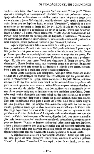 traduzir esta frase não é com a palavra “se” mas com “visto que”. “Visto 
que há a exortação, o encorajamento de Cristo ” com que podemos contar, a 
igreja não deve se desanimar na batalha contra o mal. A palavra grega para 
encorajamento (paraclésis) inclui o sentido de exortação, apelo e estímulo à 
ação. Jesus deu ao Espírito Santo o nome “Paracletos ”, referindo-se a este 
ministério de encorajar a Igreja (cf. Jo 14:16,26; 15:26; 16:7). O segundo 
fundamento se refere à consolação do amor de Deus, “Visto que há conso­lação 
de amor”. E então Paulo acrescenta, “Visto que há comunhão do Es­pírito” 
uma koinonia ou participação no Espírito, e finalmente, “Visto que 
há entranhados afetos e misericórdias”, uma afeição emocional profunda e 
uma simpatia, então podemos realizar o que Paulo está pedindo. 
Agora vejamos esses fatores essenciais de união para ver como nos afe­tam 
pessoalmente. Primeiro de tudo paraclésis pode referir-se à pessoa que 
fica junto de você para observar suas ações e fortalecer sua decisão. Como 
professor que observa o principiante que escreve as respostas na prova, Ele 
avalia o cristão durante o seu progresso. Podemos imaginar que o professor 
diga: “É, não está bem certo. Você está chegando lá. Tente de novo. Não 
desanime”. Nosso Senhor tanto nos encoraja como nos corrige. Enquanto 
observa como você está tomando as decisões e lidando com crises, ele tam­bém 
o está ajudando a mèlhorar durante todo o percurso. 
Jesus Cristo assegurou aos discípulos, “Eis que estou convosco todos 
os dias até a consumação do século” (Mt 28:20) para que Ele pudesse atuar 
como o “paracletos” da Igreja, assim como faz o Espírito Santo, animan­do- 
nos em Cristo. Ora, nossa vida cristã muitas vezes é desencorajadora. Al­guns 
de vocês pode ter mais de cem razões diferentes para estarem desalenta­dos 
em sua vida de cristão. Talvez, um dos motivos seja a impressão de te­rem 
feito pouco progresso ultimamente no seu caminhar com Cristo. Quem 
sabe você tenha alcançado um certo nível há dez anos atrás, ali se acomo­dou, 
e não consegue despertar o desejo de passar adiante, mais para o alto. 
Não está trabalhando mais para a causa de Cristo. Não sente maior alegria 
em Sua presença, nem faz oração com mais confiança nele do que antiga­mente, 
portanto sente que o alvo de crescer na semelhança de Cristo está 
tão longe hoje como há anos atrás. O que se deve procurar quando se está 
parado num só nível, desta forma? A resposta pode ser descoberta no encoraja­mento 
de Cristo. Volte-se para o Salvador, diga-lhe tudo que sente, na avalia­ção 
mais honesta possível; confesse o pecado do comodismo, arrependa-se e 
peça ao Senhor: “Agora, ó Senhor, anima-me! Alenta-me pelo teu Espírito, 
dá-me o encorajamento por quaisquer meios que sabes serem melhores para 
mim”. Se você acha que sua vida cristã está parada em um só nível, dedique 
algum tempo para receber novamente o encorajamento de Jesus Cristo. 
A segunda frase se refere à “consolação de amor”. Creio que esta pode, 
ser uma parte de uma passagem trinitariana, embora se omita a palavra 
“Deus”. A palavra “consolação” tem aqui o valor de estímulo, de um em- 
 