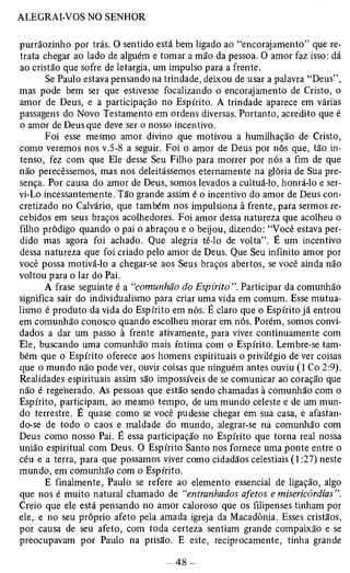 purrãozinho por trás. O sentido está bem ligado ao “encorajamento” que re­trata 
chegar ao lado de alguém e tomar a mão da pessoa. O amor faz isso: dá 
ao cristão que sofre de letargia, um impulso para a frente. 
Se Paulo estava pensando na trindade, deixou de usar a palavra “Deus”, 
mas pode bem ser que estivesse focalizando o encorajamento de Cristo, o 
amor de Deus, e a participação no Espírito. A trindade aparece em várias 
passagens do Novo Testamento em ordens diversas. Portanto, acredito que é 
o amor de Deus que deve ser o nosso incentivo. 
Foi esse mesmo amor divino que motivou a humilhação de Cristo, 
como veremos nos v.5-8 a seguir. Foi o amor de Deus por nós que, tão in­tenso, 
fez com que Ele desse Seu Filho para morrer por nós a fim de que 
não perecêssemos, mas nos deleitássemos eternamente na glória de Sua pre­sença. 
Por causa do amor de Deus, somos levados a cultuá-lo, honrá-lo e ser­vi- 
Lo incessantemente. Tão grande assim é o incentivo do amor de Deus con­cretizado 
no Calvário, que também nos impulsiona à frente, para sermos re­cebidos 
em seus braços acolhedores. Foi amor dessa natureza que acolheu o 
filho pródigo quando o pai o abraçou e o beijou, dizendo: “Você estava per­dido 
mas agora foi achado. Que alegria tê-lo de volta”. É um incentivo 
dessa natureza que foi criado pelo amor de Deus. Que Seu infinito amor por 
você possa motivá-lo a chegar-se aos Seus braços abertos, se você ainda não 
voltou para o lar do Pai. 
A frase seguinte é a “comunhão do Espírito Participar da comunhão 
significa sair do individualismo para criar uma vida em comum. Esse mutua-lismo 
é produto da vida do Espírito em nós. É claro que o Espírito já entrou 
em comunhão conosco quando escolheu morar em nós. Porém, somos convi­dados 
a dar um passo à frente ativamente, para viver continuamente com 
Ele, buscando uma comunhão mais íntima com o Espírito. Lembre-se tam­bém 
que o Espírito oferece aos homens espirituais o privilégio de ver coisas 
que o mundo não pode ver, ouvir coisas que ninguém antes ouviu (1 Co 2:9). 
Realidades espirituais assim são impossíveis de se comunicar ao coração que 
não é regenerado. As pessoas que estão sendo chamadas à comunhão com o 
Espírito, participam, ao mesmo tempo, de um mundo celeste e de um mun­do 
terrestre. É quase como se você pudesse chegar em sua casa, e afastan­do- 
se de todo o caos e maldade do mundo, alegrar-se na comunhão com 
Deus como nosso Pai. É essa participação no Espírito que torna real nossa 
união espiritual com Deus. O Espírito Santo nos fornece uma ponte entre o 
céu e a terra, para que possamos viver como cidadãos celestiais (1:27) neste 
mundo, em comunhão com o Espírito. 
E finalmente, Paulo se refere ao elemento essencial de ligação, algo 
que nos é muito natural chamado de “entranhados afetos e misericórdias". 
Creio que ele está pensando no amor caloroso que os filipenses tinham por 
ele, e no seu próprio afeto pela amada igreja da Macadônia. Esses cristãos, 
por causa de seu afeto, com toda certeza sentiam grande compaixão e se 
preocupavam por Paulo na prisão. E este, reciprocamente, tinha grande 
 