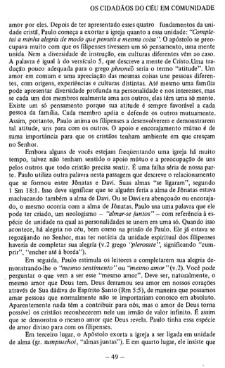 amor por eles. Depois de ter apresentado esses quatro fundamentos da uni­dade 
cristã, Paulo começa a exortar a igreja quanto a essa unidade: “Comple­tai 
a minha alegria de modo que penseis a mesma coisa O apóstolo se preo­cupava 
muito com que os filipenses tivessem um só pensamento, uma mente 
unida. Nem a diversidade de instrução, em culturas diferentes vêm ao caso. 
A palavra é igual à do versículo 5, que descreve a mente de Cristo.Uma tra­dução 
pouco adequada para o grego phronéò seria o termo “atitude”. Um 
amor em comum e uma apreciação das mesmas coisas une pessoas diferen­tes, 
com origens, experiências e culturas distintas. Até mesmo uma família 
pode apresentar diversidade profunda na personalidade e nos interesses, mas 
se cada um dos membros realmente ama aos outros, eles têm uma só mente. 
Existe um só pensamento porque sua atitude é sempre favorável a cada 
pessoa da família. Cada membro apóia e defende os outros mutuamente. 
Assim, portanto, Paulo anima os filipenses a desenvolverem e demonstrarem 
tal atitude, uns para com os outros. O apoio e encorajamento mútuo é de 
suma importância para que os cristãos tenham ambiente em que cresçam 
no Senhor. 
Embora alguns de vocês estejam freqüentando uma igreja há muito 
tempo, talvez não tenham sentido o apoio mútuo e a preocupação de uns 
pelos outros que todo cristão precisa sentir. É uma falha séria de nossa par­te. 
Paulo utiliza outra palavra nesta passagem que descreve o relacionamento 
que se formou entre Jônatas e Davi. Suas almas “se ligaram”, segundo 
1 Sm 18:1. Isso deve significar que se alguém feria a alma de Jônatas estava 
machucando também a alma de Davi. Ou se Davi era abençoado ou encoraja­do, 
o mesmo ocorria com a alma de Jônatas. Paulo usa uma palavra que ele 
pode ter criado, um neologismo — “almar-se juntos” — com referência à es­pécie 
de unidade na qual as personalidades se unem em uma só. Quando isso 
acontece, há alegria no céu, bem como na prisão de Paulo. Ele já estava se 
regozijando no Senhor, mas ter notícia da unidade espiritual dos filipenses 
haveria de completar sua alegria (v.2 grego “plerosate”, significando “cum­prir”, 
“encher até à borda”). 
Em seguida, Paulo estimula os leitores a completarem sua alegria de­monstrando- 
lhe o “mesmo sentimento”ou “mesmo amor”(v.2). Você pode 
perguntar o que vem a ser esse “mesmo amor”. Deve ser, naturalmente, o 
mesmo amor que Deus tem. Deus derramou seu amor em nossos corações 
através de Sua dádiva do Espírito Santo (Rm 5:5), de maneira que possamos 
amar pessoas que normalmente não se importariam conosco em absoluto. 
Aparentemente nada têm a contribuir para nós, mas o amor de Deus torna 
possível os cristãos reconhecerem nele um irmão de valor infinito. É assim 
que se demonstra o mesmo amor que Deus revela. Paulo tinha essa espécie 
de amor divino para com os filipenses. 
Em terceiro lugar, o Apóstolo exorta a igreja a ser ligada em unidade 
de alma (gr. sumpsuchoi, “almas juntas”). E em quarto lugar, ele insiste que 
 