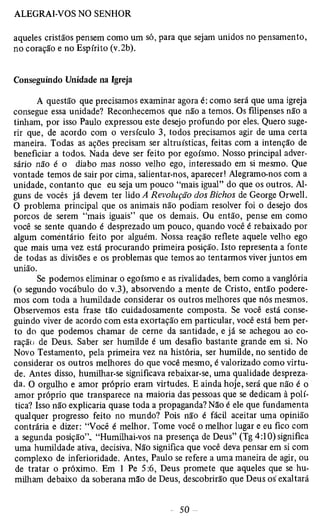 aqueles cristãos pensem como um só, para que sejam unidos no pensamento, 
no coração e no Espírito (v.2b). 
Conseguindo Unidade na Igreja 
A questão que precisamos examinar agora é: como será que uma igreja 
consegue essa unidade? Reconhecemos que não a temos. Os filipenses não a 
tinham, por isso Paulo expressou este desejo profundo por eles. Quero suge­rir 
que, de acordo com o versículo 3, todos precisamos agir de uma certa 
maneira. Todas as ações precisam ser altruísticas, feitas com a intenção de 
beneficiar a todos. Nada deve ser feito por egoísmo. Nosso principal adver­sário 
não é o diabo mas nosso velho ego, interessado em si mesmo. Que 
vontade temos de sair por cima, salientar-nos, aparecer! Alegramo-nos com a 
unidade, contanto que eu seja um pouco “mais igual” do que os outros. Al­guns 
de vocês já devem ter lido A Revolução dos Bichos de George Orwell. 
O problema principal que os animais não podiam resolver foi o desejo dos 
porcos de serem “mais iguais” que os demais. Ou então, pense em como 
você se sente quando é desprezado um pouco, quando você é rebaixado por 
algum comentário feito por alguém. Nossa reação reflete aquele velho ego 
que mais uma vez está procurando primeira posição. Isto representa a fonte 
de todas as divisões e os problemas que temos ao tentarmos viver juntos em 
união. 
Se podemos eliminar o egoísmo e as rivalidades, bem como a vangloria 
(o segundo vocábulo do v.3), absorvendo a mente de Cristo, então podere­mos 
com toda a humildade considerar os outros melhores que nós mesmos. 
Observemos esta frase tão cuidadosamente composta. Se você está conse­guindo 
viver de acordo com esta exortação em particular, você está bem per­to 
do que podemos chamar de cerne da santidade, e já se achegou ao co­ração 
de Deus. Saber ser humilde é um desafio bastante grande em si. No 
Novo Testamento, pela primeira vez na história, ser humilde, no sentido de 
considerar os outros melhores do que você mesmo, é valorizado como virtu­de. 
Antes disso, humilhar-se significava rebaixar-se, uma qualidade despreza­da. 
O orgulho e amor próprio eram virtudes. E ainda hoje, será que não é o 
amor próprio que transparece na maioria das pessoas que se dedicam à polí­tica? 
Isso não explicaria quase toda a propaganda? Não é ele que fundamenta 
qualquer progresso feito no mundo? Pois não é fácü aceitar uma opinião 
contrária e dizer: “Você é melhor. Tome você o melhor lugar e eu fico com 
a segunda posição”. “Humilhai-vos na presença de Deus” (Tg 4:10) significa 
uma humildade ativa, decisiva. Não significa que você deva pensar em si com 
complexo de inferioridade. Antes, Paulo se refere a uma maneira de agir, ou 
de tratar o próximo. Em 1 Pe 5:6, Deus promete que aqueles que se hu­milham 
debaixo da soberana mão de Deus, descobrirão que Deus os'exaltará 
 
