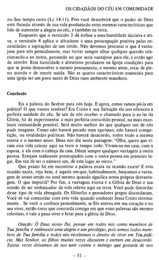 no Seu tempo certo (Lc 14:11). Pois você descobrirá que o poder de Deus 
está fluindo através de sua vida produzindo estas mesmas características que 
hão de aumentar a alegria no céu, e também na terra. 
Enquanto que o versículo 3 dá ênfase a uma humildade decisiva e ati­va, 
o versículo 4 aplica o altruísmo a uma preocupação positiva pelas ne­cessidades 
e aspirações de um irmão. Não devemos procurar o que é vanta­joso 
para nós pessoalmente, mas tentar sempre olhar qualquer questão rela­cionando- 
a ao outro, pensando no que seria vantajoso para ele, e então agir 
de acordo. Essa humildade e altruísmo produzem na Igreja condições para 
que se possa desenvolver o mesmo pensamento, o mesmo amor, estar de ple­no 
acordo e de mente unida. São as quatro características essenciais para 
uma igreja ser um povo santo de Deus num ambiente mundano. 
Conclusão 
Eis a palavra do Senhor para nós hoje. E agora, como vamos pô-la em 
prática? O que vamos resolver? Em Cristo e sua Salvação ele nos ofereceu a 
perfeita unidade do céu. Se um de nós receber o chamado para ir ao lar da 
Glória, há de experimentar a mais perfeita comunhão pessoal, na mais exce­lente 
comunidade possível. Será muito melhor do que qualquer um de nós 
pode imaginar. Como não haverá pecado nem egoísmo, não haverá compe­tição, 
ou rivalidades políticas. Não haverá desacordo, todos terão a mesma 
mente e o mesmo amor. Deus nos diz nesta passagem: “Olha, quero que vi­vam 
essa vida celeste aqui na terra o tempo todo. Vivam-na em casa, com a 
esposa, e ela com o cabeça da casa. Dêem sempre qualquer vantagem à outra 
pessoa. Estejam realmente preocupados com a outra pessoa em primeiro lu­gar. 
Em vez de ser o número um, dê este lugar ao outro.” 
Que prazer há em encontrar a palavra exata na ocasião exata! E esta 
ocasião exata, veja bem, é aquela em que, habitualmente, buscamos a vanta­gem 
de nosso irmão ou irmã mesmo quando significa nossa própria desvanta­gem. 
O que importa? Por fim, a vantagem eterna é a Glória de Deus e sua 
missão de ser embaixador da vida celeste aqui na terra. Você pode discordar 
desse tipo de vida abnegada. Os filósofos e pensadores gregos discordaram. 
Você só vai concordar com esta vida quando conhecer Jesus Cristo interna­mente 
. Se você o conhece pessoalmente, se Ele entrou em seu coração e no 
seu viver, então creio que concorda comigo em que essas palavras são mesmo 
celestiais, e vale a pena viver e lutar para a glória de Deus. 
Oração: 0 Deus nosso Pai, pensar em todos nós como membros de 
Tua família é realmente uma alegria e um privilégio, pois somos todos mem­bros 
de Tm família e todos nós recebemos o direito de viver em Teu palá­cio. 
Mas Senhor, os filhos muitas vezes discutem e entram em desacordo. 
Tantas vezes deixamos de nos unir contra o inimigo que gostaria de nos 
 