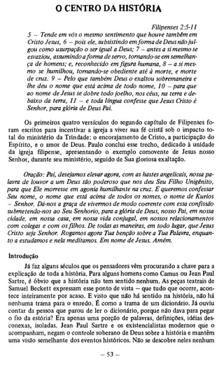 0 CENTRO DA HISTÓRIA 
Filipenses 2:5-11 
5 - Tende em vós o mesmo sentimento que houve também em 
Cristo Jesus, 6 - pois ele, subsistindo em forma de Deus não jul­gou 
como usurpação o ser igual a Deus; 7 - antes a si mesmo se 
esvaziou, assumindo a forma de servo, tomando-se em semelhan­ça 
de homens; e, reconhecido em figura humana, 8 — a si mes­mo 
se humilhou, tomando-se obediente até à morte, e morte 
de cruz. 9 - Pelo que também Deus o exaltou sobremaneira e 
lhe deu o nome que está acima de todo nome, 10 - para que 
ao nome de Jesus se dobre todo joelho, nos céus, na terra e de­baixo 
da terra, 11 - e toda língua confesse que Jesus Cristo é 
Senhor, para glória de Deus Pai. 
Os primeiros quatro versículos do segundo capítulo de Filipenses fo­ram 
escritos para incentivar a igreja a viver sua fé cristã sob o impacto to­tal 
do ministério da Trindade: o encorajamento de Cristo, a participação do 
Espírito, e o amor de Deus. Paulo conclui esse trecho, dedicado à unidade 
da igreja filipense, apresentando o exemplo comovente de Jesus nosso 
Senhor, durante seu ministério, seguido de Sua gloriosa exaltação. 
Oração: Pai, desejamos elevar agora, com as hastes angelicais, nossa pa­lavra 
de louvor a um Deus tão poderoso que nos deu Seu Filho Unigênito, 
para que Ele morresse em agonia humilhante na cruz. E queremos confessar 
Seu nome, o nome que está acima de todos os nomes, o nome de Kúrios 
- Senhor. Dá-nos a graça de vivermos de modo coerente com essa confissão 
submetendo-nos ao Seu Senhorio, para a glória de Deus, nosso Pai, em nossa 
cidade, em nossa casa, em nossa vida conjugal, em nossos relacionamentos 
com colegas e com os filhos. De todas as maneiras, em todo lugar, que Jesus 
Cristo seja Senhor. Rogamos agora Tua benção sobre a Tua Palavra, enquan­to 
a estudamos e nela meditamos. Em nome de Jesus. Amém. 
Introdução 
Já faz alguns séculos que os pensadores vêm procurando a chave para a 
explicação de toda a história. Para alguns homens como Camus ou Jean Paul 
Sartre, é óbvio que a história não tem sentido nenhum. As peças teatrais de 
Samuel Beckett expressam esse ponto de vista — que tudo que ocorre, acon­tece 
inteiramente por acaso. E visto que não há sentido na história, não há 
nenhuma trama para o enredo. É como a trama de um dicionário. Já ouviu 
contar da pessoa que parou de ler o dicionário, porque não dava para pegar 
o fio da estória? Era apenas uma porção de palavras, definições, idéias des­conexas, 
isoladas. Jean Paul Sartre e os existencialistas modernos que o 
acompanham, negam o controle soberano de Deus sobre a história e mantêm 
uma visão semelhante dos eventos históricos. Não se descobre neles nenhum 
 