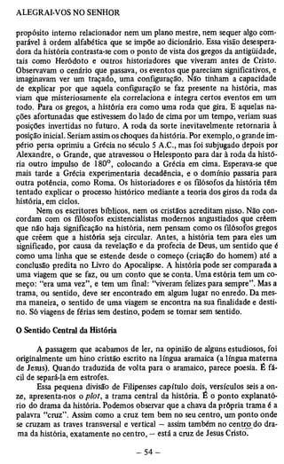 propósito interno relacionador nem um plano mestre, nem sequer algo com­parável 
à ordem alfabética que se impõe ao dicionário. Essa visão desespera-dora 
da história contrasta-se com o ponto de vista dos gregos da antigüidade, 
tais como Heródoto e outros historiadores que viveram antes de Cristo. 
Observavam o cenário que passava, os eventos que pareciam significativos, e 
imaginavam ver um traçado, uma configuração. Não tinham a capacidade 
de explicar por que aquela configuração se faz presente na história, mas 
viam que misteriosamente ela correlaciona e integra certos eventos em um 
todo. Para os gregos, a história era como uma roda que gira. E aquelas na­ções 
afortunadas que estivessem do lado de cima por um tempo, veriam suas 
posições invertidas no futuro. A roda da sorte inevitavelmente retornaria à 
posição inicial. Seriam assim os choques da história. Por exemplo, o grande im­pério 
persa oprimiu a Grécia no século 5 A.C., mas foi subjugado depois por 
Alexandre, o Grande, que atravessou o Helesponto para dar à roda da histó­ria 
outro impulso de 180°, colocando a Grécia em cima. Esperava-se que 
mais tarde a Grécia experimentaria decadência, e o domínio passaria para 
outra potência, como Roma. Os historiadores e os filósofos da história têm 
tentado explicar o processo histórico mediante a teoria dos giros da roda da 
história, em ciclos. 
Nem os escritores bíblicos, nem os cristãos acreditam cordam com os filósofos existencialistas modernos angustia ndiossso q. uNeã ocr cêoemn­que 
não haja significação na história, nem pensam como os filósofos gregos 
que crêem que a história seja circular. Antes, a história tem para eles um 
significado, por causa da revelação e da profecia de Deus, um sentido que é 
como uma linha que se estende desde o começo (criação do homem) até a 
conclusão predita no livro do Apocalipse. A história pode ser comparada a 
uma viagem que se faz, ou um conto que se conta. Uma estória tem um co­meço: 
“era uma vez”, e tem um final: “viveram felizes para sempre”. Mas a 
trama, ou sentido, deve ser encontrado em algum lugar no enredo. Da mes­ma 
maneira, o sentido de uma viagem se encontra na sua finalidade e desti­no. 
Só viagens de férias sem destino, podem se tornar sem sentido. 
O Sentido Central da História 
A passagem que acabamos de ler, na opinião de alguns estudiosos, foi 
originalmente um hino cristão escrito na língua aramaica (a língua materna 
de Jesus). Quando traduzida de volta para o aramaico, parece poesia. É fá­cil 
de separá-la em estrofes. 
Essa pequena divisão de Filipenses capítulo dois, versículos seis a on­ze, 
apresenta-nos o plot, a trama central da história. É o ponto explanató-rio 
do drama da história. Podemos observar que a chava da própria trama é a 
palavra “cruz”. Assim como a cruz tem bem no seu centro, um ponto onde 
se cruzam as traves transversal e vertical — assim também no centro do dra­ma 
da história, exatamente no centro, — está a cruz de Jesus Cristo. 
 