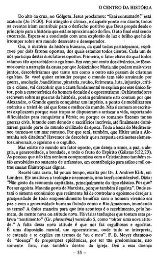 Do alto da cruz, no Gólgota, Jesus proclamou: “Estáconsumado,” está 
acabado (Jo 19:30). Foi atingido o clímax, e daquele ponto em diante, todos 
os eventos iriam contribuir para o desfecho positivo que Deus propôs desde o 
princípio para a história que está se aproximando do fim. O ato final está sendo 
encerrado. Espera-se a conclusão com uma explosão de luz e brilho que há de 
irromper sobre um mundo descrente e desesperador. ■ 
Ora, o mistério da história humana, da qual todos participamos, expli­ca- 
se por dois fatores opostos, dos quais estamos todos cientes. Cada um de 
nós participa destes dois fatores opostos. Primeiro, o fator chave do qual todos 
estamos tão apercebidos: o egoísmo. Em cem por cento dos divórcios, se fôsse­mos 
ouvir a narração da causa por que Joãozinho e Maria não podem mais viver 
juntos, descobriríamos que tanto um como o outro não passam de criaturas 
egoístas. Se você quiser entender porque o mundo tem sido arruinado por 
guerra, assolação, banditismo, pirataria, roubo, ferimento, luta, injustiça, críti­ca 
e ciúme, vai descobrir que a causa fundamental se explica por esse único fa­tor, 
pois a característica do homem decaído é o egocentrismo. Os historiadores 
escrevem sobre as guerras da história, porém geralmente não contam por que 
Alexandre, o Grande queria conquistar um império, a ponto de mobilizar seu 
exército e treiná-lo até que fosse o melhor do mundo. Não é comum os escrito­res 
explicarem porque suas tropas se dispuseram a arriscar a vida, suportando 
dificuldades para conquistar a Pérsia; ou porque os romanos fizeram tantas 
guerras civis, lutando com denodo e sacrifícios incríveis, até finalmente domi­narem 
grande parte do mundo civilizado da época. Toda a bacia do Mediterrâ­neo 
tornou-se um mar romano. Por que será, também, que Hitler uniu a Ale­manha 
sob ditadura? Havemos de descobrir que a resposta está nestes elemen­tos 
universais, o egoísmo e o orgulho. 
Mas existe no mundo um fator oposto, que deseja o amor, a paz, a ale­gria, 
a generosidade, a bondade, e todo o fruto do Espírito (Gálatas 5:22,23). 
As pessoas que não têm nenhum compromisso com o Cristianismo também es­tão 
envolvidos no sustento de orfanatos, em contribuição para asilos e mil ou­tras 
causas filantrópicas dignas. 
Recebi uma carta, há pouco tempo, escrita por Dr. J. AndrewKirk, em 
Londres. Ele analisava a teologia e a economia, uma tarefa considerável. Dizia: 
“Não gosto da economia capitalista, principalmente do tipo clássico. Por que? 
Por ser egoísta. Mas não gosto de Marxista, porque também é egoísta”. Onde es­tará 
o sistema econômico que realmente há de controlar o egoísmo e desejar a 
prosperidade de todo empreendimento benéfico com o homem vivendo em 
paz e com a generosidade humana fluindo como o Rio Amazonas, inundando 
as terras? A única maneira para que isto aconteça é o recebimento, pelo ho­mem, 
de mente nova ou atitude nova. Há várias traduções que tomam esta pa­lavra 
“sentimento” (Gr. phronêma) versículo 5, como “obter uma nova atitu­de.” 
A falta dessa nova atitude é que nos faz orgulhosos e egoístas. 
É uma disposição mental, um egocentrismo, onde tudo se interpreta, 
se entende e se explica em termos de “eu e meu”. F. B. Meyer chamou-o 
de “doença” de proporções epidêmicas, por ser tão predominante, não 
somente fora, mas também dentro da igreja. Deu a essa doença 
 