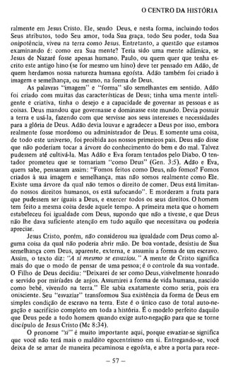ralmente em Jesus Cristo. Ele, sendo Deus, e nesta forma, incluindo todos 
Seus atributos, todo Seu amor, toda Sua graça, todo Seu poder, toda Sua 
onipotência, viveu na terra como Jesus. Entretanto, a questão que estamos 
examinando é: como era Sua mente? Teria sido uma mente adâmica, se 
Jesus de Nazaré fosse apenas humano. Paulo, ou quem quer que tenha es­crito 
este antigo hino (se for mesmo um hino) deve ter pensado em Adão, de 
quem herdamos nossa natureza humana egoísta. Adão também foi criado à 
imagem e semelhança, ou mesmo, na forma de Deus. 
As palavras “imagem” e “forma” são semelhantes em sentido. Adão 
foi criado com muitas das características de Deus; tinha uma mente inteli­gente 
e criativa, tinha o desejo e a capacidade de governar as pessoas e as 
coisas. Deus mandou que governasse e dominasse este mundo. Devia possuir 
a terra e usá-la, fazendo com que servisse aos seus interesses e necessidades 
para a glória de Deus. Adão devia louvar e agradecer a Deus por isso, embora 
realmente fosse mordomo ou administrador de Deus. E somente uma coisa, 
de todo este universo, foi proibida aos nossos primeiros pais. Deus não disse 
que não poderiam tocar a árvore do conhecimento do bem e do mal. Talvez 
pudessem até cultivá-la. Mas Adão e Eva foram tentados pelo Diabo. O ten­tador 
prometeu que se tornariam “como Deus” (Gen. 3:5). Adão e Eva, 
quem sabe, pensaram assim: “Fomos feitos como Deus, não fomos? Fomos 
criados à sua imagem e semelhança, mas não somos realmente como Ele. 
Existe uma árvore da qual não temos o direito de comer. Deus está limitan­do 
nossos direitos humanos, os está sufocando”. E morderam a fruta para 
que pudessem ser iguais a Deus, e exercer todos os seus direitos. O homem 
tem feito a mesma coisa desde aquele tempo. A primeira meta que o homem 
estabeleceu foi igualdade com Deus, supondo que não a tivesse, e que Deus 
não lhe dava suficiente atenção em tudo aquilo que necessitava ou poderia 
apreciar. 
Jesus Cristo, porém, não considerou sua igualdade com Deus como al­guma 
coisa da qual não poderia abrir mão. De boa vontade, desistiu de Sua 
semelhança com Deus, aparente, externa, e assumiu a forma de um escravo. 
Assim, o texto diz: “A si mesmo se esvaziou. ” A mente de Cristo significa 
mais do que o modo de pensar de uma pessoa; é o controle da sua vontade. 
O Filho de Deus decidiu: “Peixarei de ser como Deus,visivelmente honrado 
e servido por miríades de anjos. Assumirei a forma de vida humana, nascido 
como bebê, vivendo na terra.” Ele sabia exatamente como seria, pois era 
onisciente. Seu “esvaziar” transformou Sua existência da forma de Deus em 
simples condição de escravo na terra. Este é o único caso de total auto-ne-gação 
e sacrifício completo em toda a história. É o modelo perfeito daquilo 
que Deus pede a todo homem quando exige auto-negação para que se torne 
discípulo de Jesus Cristo (Mc 8:34). 
O pronome “si” é muito importante aqui, porque esvaziar-se significa 
que você não terá mais o maldito egocentrismo em si. Entregando-se, você 
deixa de se amar de maneira pecaminosa e egoísta, e abre a porta para rece­ 
 