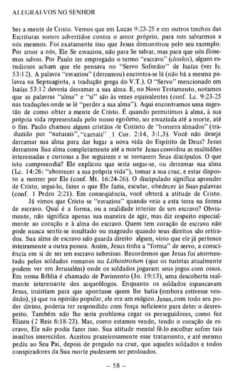 ber a mente de Cristo. Vemos que em Lucas 9:23-25 e em outros trechos das 
Escrituras somos advertidos contra o amor próprio, para nos salvarmos a 
nós mesmos. Foi exatamente isso que Jesus demonstrou pelo seu exemplo. 
Por amor a nós, Ele Se esvaziou, não para Se salvar, mas para que nós fôsse­mos 
salvos. Por Paulo ter empregado o termo “escravo” (doulos), alguns es­tudiosos 
acham que ele pensava no “Servo Sofredor” de Isaías (ver Is. 
53:12). A palavra “esvaziou” (derramou) encontra-se lá (não há a mesma pa­lavra 
na Septuaginta, a tradução grega do V.T.). O “Servo” mencionado em 
Isaías 53:12 deveria derramar a sua alma. E, no Novo Testamento, notamos 
que as palavras “alma” e “si” são às vezes equivalentes (conf. Lc. 9:23-25 
nas traduções onde se lê “perder a sua alma”). Aqui encontramos uma suges­tão 
de como obter a mente de Cristo. É quando permitimos à alma, à sua 
própria vida representada pelo nosso egoísmo, ser esvaziada até a morte, até 
o fim. Paulo chamou alguns cristãos de Corinto de “homens almados” (tra­duzido 
por “naturais”, “carnais” ,1 Cor. 2:14, 3:1,3). Você não deseja 
derramar sua alma para dar lugar a nova vida do Espírito de Deus? Jesus 
derramou Sua alma completamente até a morte Jesus convidou as multidões 
interessadas e curiosas a lhe seguirem e se tornarem Seus discípulos. O que 
isto compreendia? Ele explicou que seria negar-se, ou derramar sua alma 
(Lc. 14:26: “aborrecer a sua própria vida”), tomar a sua cruz, e estar dispos­to 
a morrer por Ele (conf. Mt. 16:24-26). O discipulado significa aprender 
de Cristo, segui-lo, fazer o que Ele fazia, escutar, obedecer às Suas palavras 
(conf. 1 Pedro 2:21). Em conseqüência, você obterá a atitude de Cristo. 
Já vimos que Cristo se “esvaziou” quando veio a esta terra na forma 
de escravo. Qual é a forma, ou a realidade interior de um escravo? Obvia­mente, 
não significa apenas sua maneira de agir, mas diz respeito especial­mente 
ao coração e à alma do escravo. Quem tem coração de escravo não 
pode nunca sentir-se insultado ou magoado quando seus direitos são retira­dos. 
Sua alma de escravo não guarda direito algum, visto que ele já pertence 
inteiramente a outra pessoa. Assim, Jesus tinha a “forma” de servo, a consci­ência 
em si de ser um escravo submisso. Recordemos que Jesus foi atormen­tado 
pelos soldados romanos no Lithostrotum (que os turistas atualmente 
podem ver em Jerusalém) onde os soldados jogavam seus jogos com ossos. 
Em nossa Bíblia é chamado de Pavimento (Jo. 19:13), uma descoberta real­mente 
interessante dos arqueólogos. Enquanto os soldados espancavam 
Jesus, insistiam para que apontasse quem lhe batia (embora estivesse ven­dado), 
já que na opinião popular, ele era um mágico. Jesus, com todo seu po­der 
divino, poderia ter respondido com força suficiente para deter o desres­peito. 
Também não lhe seria problema cegar os perseguidores, como fez 
Elizeu (2 Reis 6:18-23). Mas, como estamos vendo, tendo o coração de es­cravo, 
Ele não podia fazer isso. Sua atitude mental fê-lo escolher sofrer tais 
insultos imerecidos. Aceitou prazeirosamente esse tratamento, e até mesmo 
pediu ao Seu Pai, depois de pregado na cruz, que aqueles soldados e todos 
conspiradores da Sua morte pudessem ser perdoados. 
 