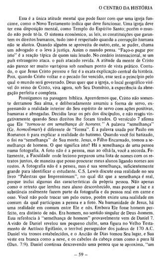 Essa é a única atitude mental que pode fazer com que uma igreja fun­cione, 
como o Novo Testamento indica que deve funcionar. Uma igreja deve 
ter essa disposição mental, como Templo do Espírito Santo; porém o mun­do 
não pode tê-la. O sistema econômico, as leis, as constituições que garan­tem 
os direitos humanos, tudo isso é respeitado quando a corrupção humana 
não se alastra. Quando alguém se aproveita de outro, este, se puder, chama 
um advogado e o leva à justiça. Assim o mundo pensa. “Faço-o pagar por 
isto” é a reação típica de quem saiu lesado. No cenário internacional, se um 
país estrangeiro ataca, o país atacado revida. A atitude da mente de Cristo 
não parece ser muito vantajosa sob nenhum ponto de vista prático. Contu­do, 
o que Jesus Cristo pensou e fez é a exata explicação central da história. 
Pois, quando Cristo voltar e o pecado for vencido, esse será o princípio pelo 
qual o mundo será governado. Deus quer que a igreja, o local geográfico visí­vel 
do reino de Cristo, viva agora, sob Seu Domínio, a experiência da abne­gação 
perfeita e completa. 
Prossigamos na passagem bíblica. Aprendemos que, Cristo não somen­te 
derramou Sua alma, e deliberadamente assumiu a forma de servo, ex­pressando 
a realidade interior do Seu espírito de servo com ações positivas, 
humanas e abnegadas. Decidiu lavar os pés dos discípulos, e não reagiu vin­gativamente 
quando Seus direitos lhe foram tirados. O versículo 7 afirma 
que Ele “tornou-se em semelhança de homens. ” A palavra “semelhança” 
(Gr. homoíòmatí) é diferente de “forma”. É a palavra usada por Paulo em 
Romanos 6 para explicar a realidade do batismo. Quando você foi batizado, 
o foi na “semelhança” de Sua morte. Jesus, o Filho Encarnado, tomou a se­melhança 
de homem. O que significa isto? Há a semelhança de uma pessoa 
numa fotografia. A foto não é a pessoa, mas ao olhá-la, você a recorda. Fe­lizmente, 
a Faculdade onde leciono preparou uma lista de nomes com os re­tratos 
juntos, de maneira que posso procurar meus alunos ligando nomes aos 
rostos. A fotografia não é a pessoa, mas é sua semelhança, suficientemente 
grande para identificar o estudante. C.S. Lewis discute essa realidade no seu 
livro “Palestras que Impressionam”, no qual diz que a semelhança é real, 
porque inclui algumas das características da própria pessoa. Não apenas 
como o retrato que lembra meu aluno desconhecido, mas porque a luz e a 
substância realmente fazem parte da fotografia e da pessoa real em carne e 
osso. Você não pode trocar um pelo outro, porém existe uma realidade em 
comum da qual participam a pessoa e a foto. Na humanidade de Jesus, há 
uma realidade em comum entre Ele e nós. Embora Ele fosse homem per­feito, 
era distinto de nós. Era homem, no sentido singular de Deus -homem. 
Essa referência à “semelhança de homem” provavelmente vem de Daniel 7. 
A visão de Daniel revelou um pequeno chifre, uma figura no Velho Testa­mento 
de Antíoco Epifânio, o terrível perseguidor dos judeus de 170 A.C. 
Daniel viu tronos estabelecidos, e o Ancião de Dias tomou Seu lugar, e Sua 
veste era branca como a neve, e os cabelos da cabeça eram como a pura lã 
(Dan. 7:9). Daniel continua descrevendo uma pessoa que se aproxima, “um 
 