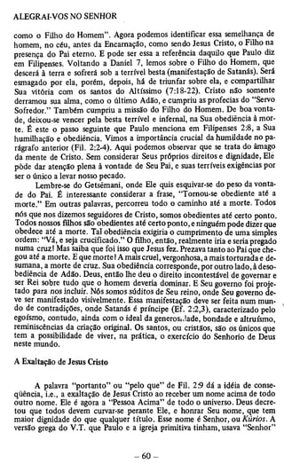 como o Filho do Homem”. Agora podemos identificar essa semelhança de 
homem, no céu, antes da Encarnação, como sendo Jesus Cristo, o Filho na 
presença do Pai eterno. E pode ser essa a referência daquilo que Paulo diz 
em Filipenses. Voltando a Daniel 7, lemos sobre o Filho do Homem, que 
descerá à terra e sofrerá sob a terrível besta (manifestação de Satanás). Será 
esmagado por ela, porém, depois, há de triunfar sobre ela, e compartilhar 
Sua vitória com os santos do Altíssimo (7:18-22). Cristo não somente 
derramou sua alma, como o último Adão, e cumpriu as profecias do “Servo 
Sofredor.” Também cumpriu a missão do Filho do Homem. De boa vonta­de, 
deixou-se vencer pela besta terrível e infernal, na Sua obediência à mor­te. 
É este o passo seguinte que Paulo menciona em Filipenses 2:8, a Sua 
humilhação e obediência. Vimos a importância crucial da humildade no pa­rágrafo 
anterior (Fil. 2:2-4). Aqui podemos observar que se trata do âmago 
da mente de Cristo. Sem considerar Seus próprios direitos e dignidade, Ele 
pôde dar atenção plena à vontade de Seu Pai, e suas terríveis exigências por 
ser o único a levar nosso pecado. 
Lembre-se do Getsêmani, onde Ele quis esquivar-se do peso da vonta­de 
do Pai. É interessante considerar a frase, “Tornou-se obediente até a 
morte.” Em outras palavras, percorreu todo o caminho até a morte. Todos 
nós que nos dizemos seguidores de Cristo, somos obedientes até certo ponto. 
Todos nossos filhos são obedientes até certo ponto, e ninguém pode dizer que 
obedece até a morte. Tal obediência exigiria o cumprimento de uma simples 
ordem: “Vá, e seja crucificado.” O filho, então, realmente iria e seria pregado 
numa cruz! Mas saiba que foi isso que Jesus fez. Prezava tanto ao Pai que che­gou 
até a morte. E que morte! A mais cruel, vergonhosa, a mais torturada e de­sumana, 
a morte de cruz. Sua obediência corresponde, por outro lado, à deso­bediência 
de Adão. Deus, então lhe deu o direito incontestável de governar e 
ser Rei sobre tudo que o homem deveria dominar. E Seu governo foi proje­tado 
para nos incluir. Nós somos súditos de Seu reino, onde Seu governo de­ve 
ser manifestado visivelmente. Essa manifestação deve ser feita num mun­do 
de contradições, onde Satanás é príncipe (Ef. 2:2,3), caracterizado pelo 
egoísmo, contudo, ainda com o ideal da generosJade, bondade e altruísmo, 
reminiscências da criação original. Os santos, ou cristãos, são os únicos que 
tem a possibilidade de viver, na prática, o exercício neste mundo. do Senhorio de Deus 
A Exaltação de Jesus Cristo 
A palavra “portanto” ou “pelo que” de Fil. 25 dá a idéia de conse­qüência, 
i.e., a exaltação de Jesus Cristo ao receber um nome acima de todo 
outro nome. Ele é agora a “Pessoa Acima” de todo o universo. Deus decre­tou 
que todos devem curvar-se perante Ele, e honrar Seu nome, que tem 
maior dignidade do que qualquer título. Esse nome é Senhor, ou Kúrios. A 
versão grega do V.T. que Paulo e a igreja primitiva tinham, usava “Senhor” 
 