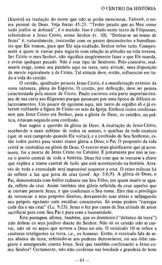 (Kúrios) na tradução do nome que não se podia mencionar, Yahweh, o no­me 
pessoal de Deus. Veja Isaías 45:23: “Tenho jurado que ao Meu nome 
todo joelho se dobrará”, é o sentido. Isso é citado neste texto de Filipenses, 
referindo-se a Jesus Cristo, nosso Senhor (v. 10). “Dobrar-se ao nome de 
Jesus” é; naturalmente, concordar com os passos descendentes e humilhan­tes 
que Ele tomou, para que Ele seja exaltado, Senhor sobre tudo. Compro­mete 
a quem se curvar para segui-lo com relação às atitudes na vida terrena. 
Ser Cristo o meu Senhor, não significa simplesmente fazer o que Ele manda, 
e evitar qualquer pecado. Não é esse tipo de Senhorio. Pelo contrário, real­mente 
exige, como seu paralelo aqui na terra, uma atitude, uma disposição 
de mente equivalente à de Cristo. Tal atitude deve, então, influenciar em tu­do 
a vida do cristão. 
O cristão, ajoelhado perante Jesus Cristo, é a manifestação exterior da 
nova natureza, plena do Espírito. O cristão, por definição, deve ser pessoa 
caracterizada pela mente de Cristo. Paulo escreveu esta parte importantíssi­ma 
de sua carta aos filipenses porque passavam por uma época de difíceis re­lacionamentos. 
Um pouco de egoísmo aqui, um tanto de orgulho ali e já es­tavam 
nublando a figura de Cristo no seio da Igreja. Embora todos confessas­sem 
que Jesus Cristo era Senhor, para a glória de Deus, os cristãos, na prá­tica, 
estavam negando essa confissão. 
Isso sugere a questão da glória de Deus. A exaltação de Jesus Cristo, 
recebendo o mais sublime de todos os nomes, o ajoelhar de toda criatura 
(que só será cumprido quando Ele voltar), e a confissão de Seu Senhorio, es­tão 
todos juntos para trazer maior glória a Deus, o Pai. O propósito da vida 
cristã se centraliza na glória de Deus. O evento mais glorificante que já acon­teceu, 
foi a morte de Jesus Cristo no Calvário. E justamente por isso se tor­na 
o ponto central de toda a história. Deus fez com que se tornasse a chave 
que explica a trama central de tudo que está acontecendo na história. Atra­vés 
de toda a eternidade será impossível esquecer a cruz. O reino milenar há 
de refletir a luz que jorra da cruz (conf. Ap. 5:6,9). A glória de Deus, o 
Pai, demonstrada com brilho radiante em Seu Filho, em quem muito se agra­da, 
reflete da cruz. Assim também têm glória refletida da cruz aqueles que 
se curvam perante Jesus, e que confessam o Seu nome. Eles têm o privilégio 
de renunciar a seus próprios direitos, derramando suas almas e subjugando 
seu próprio egoísmo com escolhas conscientes. Só assim podem “carregar 
cada dia a sua cruz” (Lc. 9:23). Jesus o fez por causa de Sua atitude de amor 
sacrificial para com Seu Pai e para com a humanidade. 
Esta passagem afirma, também, que os demônios (“debaixo da terra”) 
irão dobrar os seus joelhos diante do Senhor. Não só os cristão irão se cur­var, 
não só os anjos que servem a Deus no céu. O versículo 10 se refere a 
criaturas inteligentes na terra, i.e., os homens. Então, o versículo fala de se­res 
abaixo da terra, referindo-se aos poderes demoníacos, no seu ódio ran­gente 
e amargurado contra Jesus. Será que também confessarão a Jesus co­mo 
Senhor? Certamente, não irão confessar sua bondade e grandeza de bom 
 