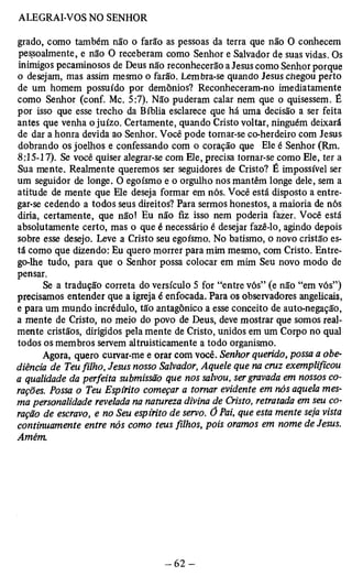 grado, como também não o farão as pessoas da terra que não O conhecem 
pessoalmente, e não O receberam como Senhor e Salvador de suas vidas. Os 
inimigos pecaminosos de Deus não reconhecerão a Jesus como Senhor porque 
o desejam, mas assim mesmo o farão. Lembra-se quando Jesus cliegou perto 
de um homem possuído por demônios? Reconheceram-no imediatamente 
como Senhor (conf. Mc. 5:7). Não puderam calar nem que o quisessem. É 
por isso que esse trecho da Bíblia esclarece que há uma decisão a ser feita 
antes que venha o juízo. Certamente, quando Cristo voltar, ninguém deixará 
de dar a honra devida ao Senhor. Você pode tomar-se co-herdeiro com Jesus 
dobrando os joelhos e confessando com o coração que Ele é Senhor (Rm. 
8:15-17). Se você quiser alegrar-se com Ele, precisa tornar-se como Ele, ter a 
Sua mente. Realmente queremos ser seguidores de Cristo? É impossível ser 
um seguidor de longe. O egoísmo e o orgulho nos mantêm longe dele, sem a 
atitude de mente que Ele deseja formar em nós. Você está disposto a entre­gar- 
se cedendo a todos seus direitos? Para sermos honestos, a maioria de nós 
diria, certamente, que não! Eu não fiz isso nem poderia fazer. Você está 
absolutamente certo, mas o que é necessário é desejar fazê-lo, agindo depois 
sobre esse desejo. Leve a Cristo seu egoísmo. No batismo, o novo cristão es­tá 
como que dizendo: Eu quero morrer para mim mesmo, com Cristo. Entre­go- 
lhe tudo, para que o Senhor possa colocar em mim Seu novo modo de 
pensar. Se a tradução correta do versículo 5 for “entre vós” (e não “em vós”) 
precisamos entender que a igreja é enfocada. Para os observadores angelicais, 
e para um mundo incrédulo, tão antagônico a esse conceito de auto-negação, 
a mente de Cristo, no meio do povo de Deus, deve mostrar que somos real­mente 
cristãos, dirigidos pela mente de Cristo, unidos em um Corpo no qual 
todos os membros servem altruisticamente a todo organismo. 
Agora, quero curvar-me e orar com você. Senhor querido, possa a obe­diência 
de Teu filho, Jesus nosso Salvador, Aquele que na cruz exemplificou 
a qualidade da perfeita submissão que nos salvou, ser gravada em nossos co­rações. 
Possa o Teu Espírito começar a tomar evidente em nós aquela mes­ma 
personalidade revelada na natureza divina de Cristo, retratada em seu co­ração 
de escravo, e no Seu espirito de servo. Õ Pai, que esta mente seja vista 
continuamente entre nós como teus filhos, pois oramos em nome de Jesus. 
Amém. 
 