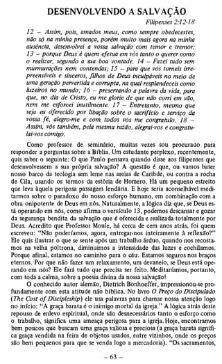 DESENVOLVENDO A SALVAÇÃO 
Filipenses 2:12-18 
12 - Assim, pois, amados meus, como sempre obedecestes, 
não só na minha presença, porém muito mais agora na minha 
ausência, desenvolvei a vossa salvação com temor e tremor; 
13 - porque Deus é quem efetua em vós tanto o querer como 
o realizar, segundo a sua boa vontade. 14 - Fazei tudo sem 
murmurações nem contendas; 15 - para que vos tomeis irre­preensíveis 
e sinceros, filhos de Deus inculpáveis no meio de 
uma geração pervertida e corrupta, na qual resplandeceis como 
luzeiros no mundo; 16 - preservando a palavra da vida, para 
que, no dia de Cristo, eu me glorie de que não corri em vão, 
nem me esforcei inutilmente. 17 - Entretanto, mesmo que 
seja eu oferecido por libação sobre o sacrifício e serviço da 
vossa fé, alegro-me e com todos vós me congratulo. 18 - 
Assim, vós também, pela mesma razão, alegrai-vos e congratu­lai- 
vos comigo. 
Como professor de seminário, muitas vezes sou procurado para 
responder a perguntas sobre a Bíblia. Um estudante perplexo, recentemente, 
quis saber o seguinte: O que Paulo pensava quando disse aos filipenses que 
desenvolvessem a sua própria salvação? A questão é que, ou vamos bater 
nosso barco da teologia sem leme nas areias de Caribde, ou contra a rocha 
de Cila, usando os termos da estória de Homero. Há um pequeno estreito 
que leva àquela perigosa passagem lendária. E hoje seria aconselhável medi­tarmos 
sobre o paradoxo do nosso esforço humano, em combinação com a 
obra onipotente de Deus em nós. Naturalmente, a lógica diz que, se Deus es­tá 
operando em nós, como afirma o versículo 13, podemos descansar e gozar 
da segurança bendita da salvação que é oferecida e realizada totalmente por 
Deus. Acredito que Professor Moule, há cerca de cem anos atrás, foi quem 
escreveu: “Não poderíamos, agora, entregar-nos inteiramente à reflexão?” 
Ele quis ilustrar o que se sente após um trabalho árduo, quando nos recosta-mos 
na velha poltrona, diminuímos a intensidade das luzes e cochilamos. 
Porque afinal, estamos no caminho para o céu. Estamos seguros nos braços 
eternos. Por que não fazer um relaxamento, um devaneio, se Deus está ope­rando 
em nós? Ele fará tudo que precisa ser feito. Meditaríamos, portanto, 
com toda a calma, sobre a poesia divina da nossa salvação! 
O conhecido autor demão, Dietrich Bonhoeffer, impressionou-se pro­fundamente 
com esta atitude não bíblica. No livro O Preço do Discipulado 
(The Cost o f Discipleship) ele usa palavras para chamar nossa atenção logo 
no início: “A graça barata é o inimigo mortal da igreja.” A lógica atrás deste 
repouso de enlevo espiritual, onde são desnecessários tanto o esforço como 
o trabalho, significa uma ameaça perigosa para a igreja. Hoje, encontramos 
bem poucos que buscam uma graça valiosa e preciosa (a graça barata signifi­ca 
graça vendida na feira de objetos usados, entre vizinhos, onde os preços 
são bem pequenos para que se venda logo a mercadoria). “Os sacramentos, 
 
