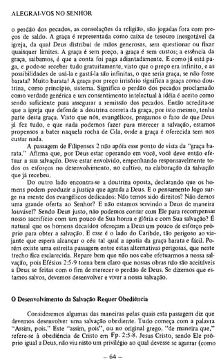 o perdão dos pecados, as consolações da religião, são jogadas fora com pre­ços 
de saldo. A graça é representada como caixa de tesouro inesgotável da 
igreja, da qual Deus distribui de mãos generosas, sem questionar ou fixar 
quaisquer limites. A graça é sem preço, a graça é sem custos; a essência da 
graça, saibamos, é que a conta foi paga adiantadamente. E como já está pa­ga, 
e pode-se receber tudo gratuitamente, visto que o preço era infinito, e as 
possibilidades de usá-la e gastá-la são infinitas, o que seria graça, se não fosse 
barata? Muito barata! A graça por preço irrisório significa a graça como dou­trina, 
como princípio, sistema. Significa o perdão dos pecados proclamado 
como verdade genérica e um consentimento intelectual à idéia é aceito como 
sendo suficiente para assegurar a remissão dos pecados. Então acredita-se 
que a igreja que defende a doutrina correta da graça, por isto mesmo, tenha 
parte desta graça. Visto que nós, evangélicos, pregamos o fato de que Deus 
já fez tudo, e que nada podemos fazer para merecer a salvação, estamos 
propensos a bater naquela rocha de Cila, onde a graça é oferecida sem nos 
custar nada. 
A passagem de Filipenses 2 não apóia esse ponto de vista da “graça ba­rata.” 
Afirma que, por Deus estar operando em você, você deve então efe­tuar 
a sua salvação. Deve estar envolvido, empenhando responsavelmente to­dos 
os esforços no desenvolvimento, no cultivo, na elaboração da salvação 
que já recebeu. 
Do outro lado encontra-se a doutrina oposta, declarando que os ho­mens 
podem produzir a justiça que agrada a Deus. E o pensamento logo sur­ge 
na mente dos evangélicos dedicados: Não temos sido direitos? Não demos 
uma grande oferta ao Senhor? E não estamos servindo a Deus de maneira 
louvável? Sendo Deus justo, não podemos contar com Ele para recompensar 
nosso sacrifício com um pouco de Sua honra e glória e com Sua salvação? É 
natural que os homens decaídos ofereçam a Deus um pouco de esforço pró­prio 
para obter a salvação. E esse é o lado do Caribde, tão perigoso ao via­jante 
que espera alcançar o céu tal qual a apatia da graça barata e fácil. Po­rém 
existe uma estreita passagem entre estas alternativas perigosas, que neste 
trecho fica esclarecida. Repare bem que não nos cabe efetuarmos a nossa sal­vação, 
pois Efésios 2:5-9 torna bem claro que nossas obras não são aceitáveis 
a Deus se feitas com o fim de merecer o perdão de Deus. Se dizemos que es­tamos 
salvos, devemos desenvolver e viver a nossa salvação. 
O Desenvolvimento da Salvação Requer Obediência 
Consideremos algumas das maneiras pelas quais esta passagem diz que 
devemos desenvolver uma salvação obediente. Tudo começa com a palavra 
“Assim, pois.” Este “assim, pois” , ou no original grego, “de maneira que,” 
refere-se à obediência de Cristo em Fp- 2:5-8. Jesus Cristo, sendo Ele pró­prio 
igual a Deus, não viu nisto um privilégio ao qual devesse se agarrar (como 
 