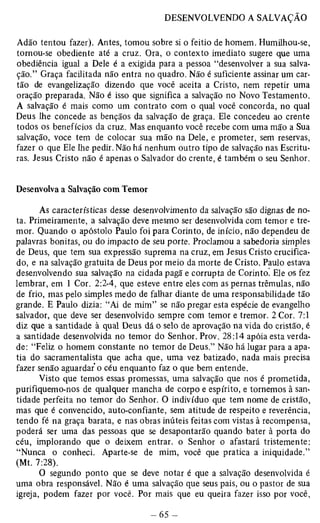 Adão tentou fazer). Antes, tomou sobre si o feitio de homem. Humilhou-se, 
tornou-se obediente até a cruz. Ora, o contexto imediato sugere que uma 
obediência igual a Dele é a exigida para a pessoa “desenvolver a sua salva­ção.” 
Graça facilitada não entra no quadro. Não é suficiente assinar um car­tão 
de evangelização dizendo que você aceita a Cristo, nem repetir uma 
oração preparada. Não é isso que significa a salvação no Novo Testamento. 
A salvação é mais como um contrato com o qual você concorda, no qual 
Deus lhe concede as bênçãos da salvação de graça. Ele concedeu ao crente 
todos os benefícios da cruz. Mas enquanto você recebe com uma mão a Sua 
salvação, voce tem de colocar sua mão na Dele, e prometer, sem reservas, 
fazer o que Ele lhe pedir. Não há nenhum outro tipo de salvação nas Escritu­ras. 
Jesus Cristo não é apenas o Salvador do crente, é também o seu Senhor. 
Desenvolva a Salvação com Temor 
As características desse desenvolvimento da salvação são dignas de no­ta. 
Primeiramente, a salvação deve mesmo ser desenvolvida com temor e tre­mor. 
Quando o apóstolo Paulo foi para Corinto, de início, não dependeu de 
palavras bonitas, ou do impacto de seu porte. Proclamou a sabedoria simples 
de Deus, que tem sua expressão suprema na cruz, em Jesus Cristo crucifica­do, 
e na salvação gratuita de Deus por meio da morte de Cristo. Paulo estava 
desenvolvendo sua salvação na cidada pagã e corrupta de Corinto. Ele os fez 
lembrar, em 1 Cor. 2:2-4, que esteve entre eles com as pernas trêmulas, não 
de frio, mas pelo simples medo de falhar diante de uma responsabilidade tão 
grande. E Paulo dizia: “Ai de mim” se não pregar esta espécie de evangelho 
salvador, que deve ser desenvolvido sempre com temor e tremor. 2 Cor. 7:1 
diz que a santidade à qual Deus dá o selo de aprovação na vida do cristão, é 
a santidade desenvolvida no temor do Senhor. Prov. 28:14 apóia esta verda­de: 
“Feliz o homem constante no temor de Deus.” Não há lugar para a apa­tia 
do sacramentalista que acha que, uma vez batizado, nada mais precisa 
fazer senão aguardar o céu enquanto faz o que bem entende. 
Visto que temos essas promessas, uma salvação que nos é prometida, 
purifiquemo-nos de qualquer mancha de corpo e espírito, e tornemos à san­tidade 
perfeita no temor do Senhor. O indivíduo que tem nome de cristão, 
mas que é convencido, auto-confiante, sem atitude de respeito e reverência, 
tendo fé na graça barata, e nas obras inúteis feitas com vistas à recompensa, 
poderá ser uma das pessoas que se desapontarão quando bater à porta do 
céu, implorando que o deixem entrar, o Senhor o afastará tristemente: 
“Nunca o conheci. Aparte-se de mim, você que pratica a iniqüidade.” 
(Mt. 7:28). 
O segundo ponto que se deve notar é que a salvação desenvolvida é 
uma obra responsável. Não é uma salvação que seus pais, ou o pastor de sua 
igreja, podem fazer por você. Por mais que eu queira fazer isso por você, 
 