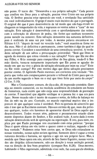 não posso. O texto diz: “Desenvolva a sua própria salvação.” Cada pessoa 
que confiou em Deus para a salvação, precisa viver Cristo em sua própria 
vida. O Senhor precisa estar operando em você, e revelando Sua santidade 
em você individualmente. O grego é muito mais incisivo do que o português. 
O original diz que é para desenvolvê-la de tal modo que não haja erosão ao 
chegarem as tempestades da vida, e soprarem os ventos sobre a “casa” de sua 
salvação. Esta salvação é desenvolvida com o aprofundamento das raízes, 
com a colocação de alicerces de pedra, tão fortes que nenhum terremoto 
possa sacudir ou remover. Esta salvação demonstra sua natureza definitiva, 
pois é realizada de uma vez por todas. A mesma palavra encontra-se em 
Efésios 6:13: “depois de você ter vencido tudo,” você mantém-se firme no 
dia mau. Não é só definitiva e permanente, como também é algo do qual se 
presta contas. Considere a necessidade de uma consciência sensível. A verda­deira 
salvação dá aos salvos a preocupação primordial: “Será que Deus se 
agrada da maneira que estou vivendo a sua salvação? Visto que Ele me deu 
seu Filho, e fê-lo ressurgir para compartilhar da Sua glória, tendo-0 à Sua 
mão direita, torna-se sumamente importante que Ele possa se agradar do 
modo em que eu vivo a glória da salvação efetuada por mim na cruz!” Esta­ria 
Ele triste comigo? Por este motivo digo que desta salvação precisamos 
prestar contas. O Apóstolo Paulo escreveu aos coríntios esta verdade: “Im­porta 
que todos nós compareçamos perante o tribunal de Cristo para que ca­da 
um receba segundo o bem ou o mal que tiver feito por meio do corpo” 
(2 Cor. 5:10). 
Mas o Cristianismo comum, do dia-a-dia, dá impressão contrária. Quer 
seja no mundo comercial, ou na escalada acadêmica do estudante em busca 
de formatura, nada existe que não exija uma responsabilidade de prestação 
de contas. É inevitável que alguém verifique se a pessoa fez o que era para 
fazer. Nosso mundo não é isento de exames e notas, de folha de balanço no 
fim do mês ou do ano. Contudo, no mundo espiritual muitos têm a im­pressão 
de que qualquer coisa é aceitável. Pois eu gostaria de advertí-lo que 
não é isso que as Escrituras ensinam. Dão-nos certeza de que, num dia próxi­mo 
qualquer, todos nós havemos de apresentar diante' de Deus aquilo que 
desenvolvemos. Todos nossos atos, palavras e pensamentos estarão clara­mente 
dispostos diante do Senhor, e Ele avaliará tudo. A nota dada à nossa 
salvação desenvolvida será de aprovação ou reprovação. E isto, para mim, ex­plica 
por que Paulo prossegue nos exortando com estas palavras: “porque 
Deus é quem efetua em vós tanto o querer como o realizar, segundo a Sua 
boa vontade.” Podemos estar bem certos que, se Deus não estimulasse as 
nossas vontades, nossas ações seriam egoístas. Somente disto é capaz a nossa 
natureza decaída e humana, ser egoísta e agir em seu próprio favor. Mas, à 
medida que Deus opera em nós, através de Seu Santo Espírito, nossas vonta­des 
são dirigidas diferentemente, não em direção à nossa ambição pessoal, 
mas na direção de Seu bom propósito (compare Rm. 8:28). Deus mesmo, 
habitando o filho regenerado, admitindo viver nele, faz com que ele obedeça, 
 