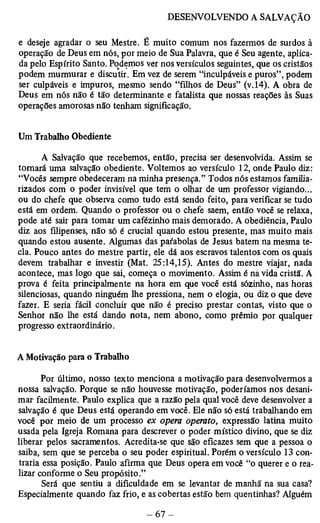 e deseje agradar o seu Mestre. É muito comum nos fazermos de surdos à 
operação de Deus em nós, por meio de Sua Palavra, que é Seu agente, aplica­da 
pelo Espírito Santo. Podemos ver nos versículos seguintes, que os cristãos 
podem murmurar e discutir. Em vez de serem “inculpáveis e puros”, podem 
ser culpáveis e impuros, mesmo sendo “filhos de Deus” (v.14). A obra de 
Deus em nós não é tão determinante e fatalista que nossas reações às Suas 
operações amorosas não tenham significação. 
Um Trabalho Obediente 
A Salvação que recebemos, então, precisa ser desenvolvida. Assim se 
tomará uma salvação obediente. Voltemos ao versículo 12, onde Paulo diz: 
“Vocês sempre obedeceram na minha presença.” Todos nós estamos familia­rizados 
com o poder invisível que tem o olhar de um professor vigiando... 
ou do chefe que observa como tudo está sendo feito, para verificar se tudo 
está em ordem. Quando o professor ou o chefe saem, então você se relaxa, 
pode até sair para tomar um cafézinho mais demorado. A obediência, Paulo 
diz aos filipenses, não só é crucial quando estou presente, mas muito mais 
quando estou ausente. Algumas das paíabolas de Jesus batem na mesma te­cla. 
Pouco antes do mestre partir, ele dá aos escravos talentos com os quais 
devem trabalhar e investir (Mat. 25:14,15). Antes do mestre viajar, nada 
acontece, mas logo que sai, começa o movimento. Assim é na vida cristã. A 
prova é feita principalmente na hora em que você está sózinho, nas horas 
silenciosas, quando ninguém lhe pressiona, nem o elogia, ou diz o que deve 
fazer. E seria fácil concluir que não é preciso prestar contas, visto que o 
Senhor não lhe está dando nota, nem abono, como prêmio por qualquer 
progresso extraordinário. 
A Motivação para o Trabalho 
Por último, nosso texto menciona a motivação para desenvolvermos a 
nossa salvação. Porque se não houvesse motivação, poderíamos nos desani­mar- 
facilmente. Paulo explica que a razão pela qual você deve desenvolver a 
salvação é que Deus está operando em você. Ele não só está trabalhando em 
você por meio de um processo ex opera operato, expressão latina muito 
usada pela Igreja Romana para descrever o poder místico divino, que se diz 
liberar pelos sacramentos. Acredita-se que são eficazes sem que a pessoa o 
saiba, sem que se perceba o seu poder espiritual. Porém o versículo 13 con­traria 
essa posição. Paulo afirma que Deus opera em você “o querer e o rea­lizar 
conforme o Seu propósito.” 
Será que sentiu a dificuldade em se levantar de manhã na sua casa? 
Especialmente quando faz frio, e as cobertas estão bem quentinhas? Alguém 
 