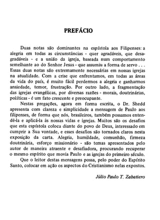 PREFÁCIO 
Duas notas são dominantes na espístola aos Filipenses: a 
alegria em todas as circunstâncias - quer agradáveis, que desa­gradáveis 
- e a união da igreja, baseada num comportamento 
semelhante ao do Senhor Jesus - que assumiu a forma de servo . . . 
Essas duas notas são extremamente necessárias em nossas igrejas 
na atualidade. Com a crise que enfrentamos, em todas as áreas 
da vida do país, é muito fácil perdermos a alegria e ganharmos 
ansiedade, temor, frustração. Por outro lado, a fragmentação 
das igrejas evangélicas, por diversas razões - morais, doutrinárias, 
políticas - é um fato crescente e preocupante. 
Nestas pregações, agora em forma escrita, o Dr. Shedd 
apresenta com clareza e simplicidade a mensagem de Paulo aos 
filipenses, de forma que nós, brasileiros, também possamos enten­dê- 
la e aplicá-la às nossas vidas e igrejas. Muitos são os desafios 
que esta espístola coloca diante do povo de Deus, interessado em 
cumprir a Sua vontade, e esses desafios são tornados claros nesta 
exposição da carta. Alegria, humildade, comunhão, firmeza 
doutrinária, esforço missionário - são temas apresentados pelo 
autor de maneira atraente e desafiadora, procurando recuperar 
o mesmo espírito que movia Paulo e as igrejas do primeiro século. 
Que o leitor destas mensagens possa, pelo poder do Espírito 
Santo, colocar em ação os aspectos do Cristianismo nelas expostos. 
Júlio Paulo T. Zabatiero 
 
