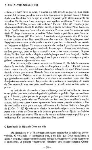 enfrenta o frio? Sem demora, o aroma do café invade o quarto, mas assim 
mesmo há pessoas que dormem melhor com o aroma gostoso do café. Causa 
desânimo. Mas há o fato de que se tem de responder pelo atraso na escola ou 
trabalho. Então, esta frase de sempre, vem quebrar o silêncio: “Filho, é hora 
de levantar.” “Filha, acorda, está na hora.” Talvez o filho até reconheça que 
não tem nenhuma força de vontade, então, o que se deve fazer? Um bom che­fe 
de família tem um “mudador de vontades” entre suas ferramentas mais 
úteis. E chega o momento de usá-lo. Talvez basta o pai dizer com firmeza: 
“Filho, levante-se já!” E acontece. A vontade letárgica muda, sim. O Senhor 
eterno também é um Deus modificador das vontades. Que benção para nós! 
Freqüentemente essa mudança da vontade é positiva, na forma de um convi­te. 
Vejamos o Salmo 23, onde a vontade da ovelha é pacificamente orien­tada 
para outra direção, pelo convite do Pastor, que a chama para deliciar-se, 
na Sua presença, com as águas tranqüilas e o pasto verde saboroso. Ouça-o 
dizer: Eu lhe darei toda a alegria e satisfação que você tem desejado. Eu lhe 
farei um caminho de rosas, pelo qual você pode caminhar comigo, e prote­gê- 
lo-ei com meu cajado e minha vara. 
Em outras ocasiões, como vemos em Hebreus 12, Ele fala de uma mu­dança 
da vontade diferente, através da disciplina e da dor. E Ele irá mesmo 
alterar a sua vontade, se está desenvolvendo a salvação em você. Esta é a mo­tivação 
divina que leva os filhos de Deus a se moverem sempre e a crescerem 
espiritualmente. Existem muitas circunstâncias que afetam as nossas vidas, 
que gostaríamos muito de modificar; e existem muitas outras coisas que não 
desejaríamos mudar nunca. Todas estas circunstâncias e condições são sinais 
de Sua operação em nós, para moldar-nos de acordo com o Seu prazer e 
plano. . 
A maioria de nós conhece bem a diferença que há no brilhante, ou em 
outra pedra preciosa, antes e depois de lapidado ou polido. O processo é lon­go 
e doloroso, principalmente porque as pedras preciosas são muito duras. 
Se não fossem, nada valeriam. Teria sido por isso que Deus escolheu a você e 
a mim, teimosos como somos, querendo fazer nossa própria vontade, a fim 
de nos lapidar e nos polir até que reflitamos a Sua beleza divina e a Sua gló­ria 
(2 Cor. 3:18)? Quanto mais cheios de vontade própria, mais devemos es­perar 
que a obra de Deus em nós demore para se efetivar. Quão terrível é o 
erro de rebelar-nos contra Ele antes de sermos suficientemente polidos para 
brilhar por Ele, ou tornarmo-nos jóias para Sua coroa! 
O Resultado da Obra de Deus em Nós 
Os versículos 14 a 18 apresentam alguns resultados da salvação desen­volvida. 
O versículo 14 acrescenta que, à medida que Deus transforma a 
nossa vontade, e desenvolvemos nossa salvação, devemos evitar de murmurar 
e questionar. A palavra “murmurar” descreve uma reação externa. Quere­ 
 