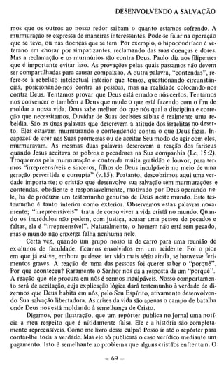 mos que os outros ao nosso redor saibam o quanto estamos sofrendo. A 
murmuração se expressa de maneiras interessantes. Pode-se falar na operação 
que se teve, ou nas doenças que se tem. Por exemplo, o hipocondríaco é ve­terano 
em chorar por simpatizantes, reclamando das suas doenças e dores. 
Mas a reclamação e os murmúrios são contra Deus. Paulo diz aos filipenses 
que é importante evitar isso. As provações pelas quais passamos não devem 
ser compartilhadas para causar compaixão. A outra palavra, “contendas”, re­fere- 
se à rebelião intelectual interior que temos, questionando circunstân­cias, 
posicionando-nos contra as pessoas, mas na realidade colocando-nos 
contra Deus. Tentamos provar que Deus está errado e nós certos. Tentamos 
nos convencer e também a Deus que mude o que está fazendo com o fim de 
moldar a nossa vida. Deus sabe melhor do que nós qual a disciplina e corre­ção 
que necessitamos. Duvidar de Suas decisões sábias é realmente uma re­beldia. 
São as duas palavras que descrevem a atitude dos israelitas no deser­to. 
Eles estavam murmurando e contendendo contra o que Deus fazia. In­capazes 
de crer nas Suas promessas ou de aceitar Seu modo de agir com eles, 
murmuravam. As mesmas duas palavras descrevem a reação dos fariseus 
quando Jesus aceitava os pobres e pecadores na Sua companhia (Lc. 15:2). 
Troquemos pela murmuração e contenda muita gratidão e louvor, para ser­mos 
“irrepreensíveis e sinceros, filhos de Deus inculpáveis no meio de uma 
geração pervertida e corrupta” (v.15). Portanto, descobrimos aqui uma ver­dade 
importante: o cristão que desenvolve sua salvação sem murmurações e 
contendas, obediente e responsavelmente, motivado por Deus operando ne­le, 
há de produzir um testemunho genuíno de Deus neste mundo. Este tes­temunho 
é tanto interior como exterior. Observemos estas palavras nova­mente; 
“irrepreensíveis” trata de como viver a vida cristã no mundo. Quan­do 
os incrédulos não podem, com justiça, acusar uma pessoa de pecados e 
faltas, ela é “irrepreensível” . Naturalmente, o homem não está sem pecado, 
mas o mundo não enxerga falha nenhuma nele. 
Certa vez, quando um grupo nosso ia de carro para uma reunião de 
ex-alunos de faculdade, ficamos envolvidos em um acidente. Foi o pior 
em que já estive, embora pudesse ter sido mais sério ainda, se houvesse feri­mentos 
graves. A reação de uma das pessoas foi querer saber o “porquê”. 
Por que aconteceu? Raramente o Senhor nos dá a resposta de um “porquê”. 
A reação que ele procura em nós é sermos inculpáveis. Nosso comportamen­to 
será de aceitação, cuja explicação lógica dará testemunho à verdade de di­zermos 
que Deus habita em nós, pelo Seu Espírito, ativamente desenvolven­do 
Sua salvação libertadora. As crises da vida são apenas o campo de batalha 
onde Deus nos está moldando à semelhança de Cristo. 
Digamos, por ilustração, que um repórter publica no jornal uma notí­cia 
a meu respeito que é nitidamente falsa. Ele e a história são completa­mente 
repreensíveis. Como me livro dessa culpa? Posso ir até o repórter para 
contar-lhe toda a verdade. Mas ele só publicará o caso verídico mediante um 
pagamento. Isto é semelhante ao problema que alguns cristãos enfrentam. O 
 