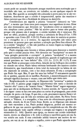 crente pode ser acusado falsamente porque manifesta uma motivação que o 
incrédulo não tem, no comércio, no trabalho, ou em qualquer aspecto de 
sua vida. Mas quando as acusações são colocadas à prova para ver se são ver­dadeiras, 
descobre-se que o cristão é irrepreensível, apesar das mentiras e 
falsos rumores que têm a finalidade de difamar ou demiti-lo. 
Consideremos em seguida a palavra “inocente” (sincero) ou “sím-plice”, 
a mesma que Jesus usou para comparar seus seguidores às aves. Disse 
aos seus missionários que deveriam ser “prudentes como as serpentes, po­rém 
símplices como pombas.” Não há motivo para se temer uma pomba, 
porque este pássaro não é perigoso, o cristão também não é venenoso. Ele 
deve ser sábio, prudente, porque recebeu a sabedoria de Deus (I Cor. 1:30) 
e aprendeu com Cristo (Ef. 4:20-21). Porém não deve ter malícia ao promo­ver 
o evangelho ou a si mesmo. As segundas intenções não valem para 
pressionar as pessoas para que aceitem a salvação que Deus lhes oferece. Pa­ra 
o cristão “símplice”, o fim não justifica os meios ilegais ou indignos por 
ele proclamados (2 Co. 4:5). 
Paulo emprega uma terceira e última palavra para descrever a maneira 
pela qual o cristão precisa viver. Nós devemos ser “inculpáveis” no meio de 
“uma geração pervertida e corrupta”. A palavra “inculpável” é a mesma 
usada comumente com respeito aos sacrifícios, quando se explicava que um 
animal precisava ser “sem defeito” (Ex. 12:5; Lv. 22:21; Ef. 5:27). É com 
isso que Paulo se preocupa a esta altura, falando da luz brilhante dos cristãos 
no mundo em trevas. Paulo talvez estivesse lembrando dos luzeiros criados 
divinamente, que transformam a treva total da meia-noite na beleza de um 
céu salpicado de estrelas, com a lua cheia reluzente. É esta a comparação 
que Paulo faz aqui. Mas, O que faz uma luz brilhar? É unicamente quando 
ela se queima, quando ela se sacrifica. Portanto, o desenvolvimento de nossa 
salvação significa iluminar o escuro, com um brilho que custa caro. 
Resplandecendo no mundo, os filipenses irão “preservar” a palavra da 
vida (v. 16), A palavra grega original (epechontes) tem tanto o sentido de 
“manter alto” como o de “manter firme.” “Manter firme” sugere segurança, 
para que não se desfizessem da Palavra. O outro sentido, de “manter alto”, é 
o de erguer como se faz com uma placa ou cartaz de propaganda, para atrair 
atenção de perto e de longe. O que eles, e nós, precisamos manter firme e al­to 
é a mensagem que dá vida aos ouvintes que nela crêem. No Novo Testa­mento, 
a “Palavra., é o evangelho, a boa nova do oferecimento gratuito da 
salvação, através da fé em Cristo Jesus. Então, se os filipenses não deixam 
cair nem escondem a luz, Paulo poderá alegrar-se, poderá até mesmo or­gulhar- 
se de que sua carreira apostólica não foi completada em vão. Ele não 
terá desperdiçado todo aquele esforço e energia nas viagens e na pregação 
missionária (v. 16b). Quando uma igreja, ou mesmo um cristão individual­mente, 
morre ou abandona a fé, todo o esforço e sacrifício gasto em seu fa­vor 
resulta em nada. E essa conclusão infeliz torna-se um motivo de ver­gonha, 
em vez de ser de alegria e orgulho, como o que Paulo aguarda ansio­ 
 