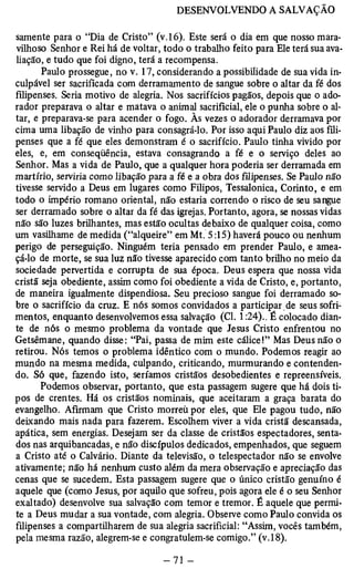 samente para o “Dia de Cristo” (v.16). Este será o dia em que nosso mara­vilhoso 
Senhor e Rei há de voltar, todo o trabalho feito para Ele terá sua ava­liação, 
e tudo que foi digno, terá a recompensa. 
Paulo prossegue, no v. 17, considerando a possibilidade de sua vida in-culpável 
ser sacrificada com derramamento de sangue sobre o altar da fé dos 
filipenses. Seria motivo de alegria. Nos sacrifícios pagãos, depois que o ado­rador 
preparava o altar e matava o animal sacrificial, ele o punha sobre o al­tar, 
e preparava-se para acender o fogo. Às vezes o adorador derramava por 
cima uma libação de vinho para consagrá-lo. Por isso aqui Paulo diz aos fili­penses 
que a fé que eles demonstram é o sacrifício. Paulo tinha vivido por 
eles, e, em conseqüência, estava consagrando a fé e o serviço deles ao 
Senhor. Mas a vida de Paulo, que a qualquer hora poderia ser derramada em 
martírio, serviria como libação para a fé e a obra dos filipenses. Se Paulo não 
tivesse servido a Deus em lugares como Filipos, Tessalonica, Corinto, e em 
todo o império romano oriental, não estaria correndo o risco de seu sangue 
ser derramado sobre o altar da fé das igrejas. Portanto, agora, se nossas vidas 
não são luzes brilhantes, mas estão ocultas debaixo de qualquer coisa, como 
um vasilhame de medida (“alqueire” em Mt. 5:15) haverá pouco ou nenhum 
perigo de perseguição. Ninguém teria pensado em prender Paulo, e amea­çá- 
lo de morte, se sua luz não tivesse aparecido com tanto brilho no meio da 
sociedade pervertida e corrupta de sua época. Deus espera que nossa vida 
cristã seja obediente, assim como foi obediente a vida de Cristo, e, portanto, 
de maneira igualmente dispendiosa. Seu precioso sangue foi derramado so­bre 
o sacrifício da cruz. E nós somos convidados a participar de seus sofri­mentos, 
enquanto desenvolvemos essa salvação (Cl. 1:24).. É colocado dian­te 
de nós o mesmo problema da vontade que Jesus Cristo enfrentou no 
Getsêmane, quando disse: “Pai, passa de mim este cálice!” Mas Deus não o 
retirou. Nós temos o problema idêntico com o mundo. Podemos reagir ao 
mundo na mesma medida, culpando, criticando, murmurando e contenden­do. 
Só que, fazendo isto, seriamos cristãos desobedientes e repreensíveis. 
Podemos observar, portanto, que esta passagem sugere que há dois ti­pos 
de crentes. Há os cristãos nominais, que aceitaram a graça barata do 
evangelho. Afirmam que Cristo morreü por eles, que Ele pagou tudo, não 
deixando mais nada para fazerem. Escolhem viver a vida cristã descansada, 
apática, sem energias. Desejam ser da classe de cristãos espectadores, senta­dos 
nas arquibancadas, e não discípulos dedicados, empenhados, que seguem 
a Cristo até o Calvário. Diante da televisão, o telespectador não se envolve 
ativamente; não há nenhum custo além da mera observação e apreciação das 
cenas que se sucedem. Esta passagem sugere que o único cristão genuíno é 
aquele que (como Jesus, por aquilo que sofreu, pois agora ele é o seu Senhor 
exaltado) desenvolve sua salvação com temor e tremor. É aquele que permi­te 
a Deus mudar a sua vontade, com alegria. Observe como Paulo convida os 
filipenses a compartilharem de sua alegria sacrificial: “Assim, vocês também, 
pela mesma razão, alegrem-se e congratulem-se comigo.” (v. 18). 
 