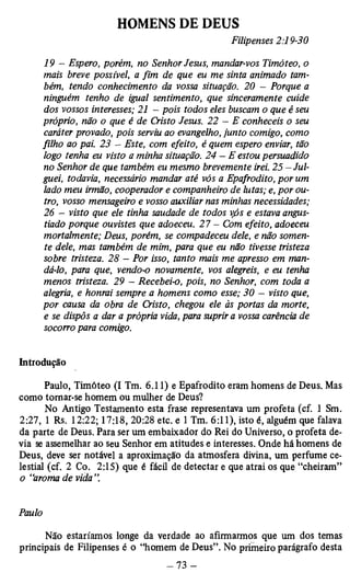 HOMENS DE DEUS 
Filipenses 2:19-30 
19 - Espero, porém, no Senhor Jesus, mandar-vos Timóteo, o 
mais breve possível, a fim de que eu me sinta animado tam­bém, 
tendo conhecimento da vossa situação. 20 - Porque a 
ninguém tenho de igual sentimento, que sinceramente cuide 
dos vossos interesses; 21 - pois todos eles buscam o que é seu 
próprio, não o que é de Cristo Jesus. 22 — E conheceis o seu 
caráter provado, pois serviu ao evangelho, junto comigo, como 
filho ao pai. 23 — Este, com efeito, é quem espero enviar, tão 
logo tenha eu visto a minha situação. 24 - E estou persuadido 
no Senhor de que também eu mesmo brevemente irei. 25 — Jul­guei, 
todavia, necessário mandar até vós a Epafrodito, por um 
lado meu irmão, cooperador e companheiro de lutas; e, por ou­tro, 
vosso mensageiro e vosso auxiliar nas minhas necessidades; 
26 - visto que ele tinha saudade de todos vós e estava angus­tiado 
porque ouvistes que adoeceu. 27 - Com efeito, adoeceu 
mortalmente; Deus, porém, se compadeceu dele, e não somen­te 
dele, mas também de mim, para que eu não tivesse tristeza 
sobre tristeza. 28 - Por isso, tanto mais me apresso em man­dá- 
lo, para que, vendo-o novamente, vos alegreis, e eu tenha 
menos tristeza. 29 - Recebei-o, pois, no Senhor, com toda a 
alegria, e honrai sempre a homens como esse; 30 — visto que, 
por causa da obra de Cristo, chegou ele às portas da morte, 
e se dispôs a dar a própria vida, para suprir a vossa carência de 
socorro para comigo. 
Introdução 
Paulo, Timóteo (I Tm. 6.11) e Epafrodito eram homens de Deus. Mas 
como tomar-se homem ou mulher de Deus? 
No Antigo Testamento esta frase representava um profeta (cf. 1 Sm. 
2:27, 1 Rs. 12:22; 17:18, 20:28 etc. e 1 Tm. 6:11), isto é, alguém que falava 
da parte de Deus. Para ser um embaixador do Rei do Universo, o profeta de­via 
se assemelhar ao seu Senhor em atitudes e interesses. Onde há homens de 
Deus, deve ser notável a aproximação da atmosfera divina, um perfume ce­lestial 
(cf. 2 Co. 2:15) que é fácil de detectar e que atrai os que “cheiram” 
o “aroma de vida 
Paulo 
Não estaríamos longe da verdade ao afirmarmos que um dos temas 
principais de Filipenses é o “homem de Deus”. No primeiro parágrafo desta 
 