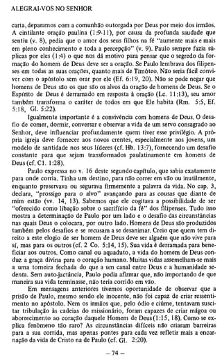 carta, deparamos com a comunhão outorgada por Deus por meio dos irmãos. 
A cintilante oração paulina (1:9-11), por causa da profunda saudade que 
sentiu (v. 8), pedia que o amor dos seus filhos na fé “aumente mais e mais 
em pleno conhecimento e toda a percepção” (v. 9). Paulo sempre fazia sú­plicas 
por eles (1:4) o que nos dá motivo para pensar que o segredo da for­mação 
do homem de Deus deve ser a oração. Se Paulo lembrava dos filipen­ses 
em todas as suas orações, quanto mais de Timóteo. Não seria fácil convi­ver 
com o apóstolo sem orar por ele (Ef. 6:19, 20). Não se pode negar que 
homens de Deus são os que são os alvos da oração de homens de Deus. Se o 
Espírito de Deus é derramado em resposta à oração (Lc. 11:13), seu amor 
também transforma o caráter de todos em que Ele habita (Rm. 5:5, Ef. 
5:18, Gl. 5:22). 
Igualmente importante é a convivência com homens de Deus. O desa­fio 
de comer, dormir, conversar e observar a vida de um servo consagrado ao 
Senhor, deve influenciar profundamente quem tiver esse privilégio. A pró­pria 
igreja deve fornecer aos novos crentes, especialmente aos jovens, um 
modelo de santidade nos seus líderes (cf. Hb. 13:7), fornecendo um desafio 
constante para que sejam transformados paulatinamente em homens de 
Deus(cf. Cl. 1:28). 
Paulo expressa no v. 16 deste segundo capítulo, que sabia exatamente 
para onde corria. Tinha um destino, para não correr em vão ou inutilmente, 
enquanto preservava ou segurava firmemente a palavra da vida. No cap. 3, 
declara, “prossigo para o alvo” avançando para as cousas que diante de 
mim estão (w. 14, 13). Sabemos que ele cogitava a possibilidade de ser 
“oferecido como libação sobre o sacrifício da fé” dos filipenses. Tudo isso 
mostra a determinação de Paulo por um lado e o desafio das circunstâncias 
nas quais Deus o colocara, por outro lado. Homens de Deus são produzidos 
também pelos desafios e se recusam a se desanimar. Creio que quem tem di­reito 
a este elogio de ser homem de Deus deve ser alguém que não vive para 
sí, mas para os outros (cf. 2 Co. 5:14, 15). Sua vida é derramada para bene­ficiar 
aos outros. Como canal ou aquaduto, a vida do homem de Deus con­duz 
a graça divina para o coração humano. Muitas vidas assemelham-se mais 
a uma torneira fechada do que a um canal entre Deus e a humanidade se­denta. 
Sem auto-jactância, Paulo podia afirmar que, não importando de que 
maneira sua vida terminasse, não teria corrido em vão. 
Em mensagens anteriores tivemos oportunidade de observar que a 
prisão de Paulo, mesmo sendo ele inocente, não foi capaz de criar ressenti­mento 
no apóstolo. Nem os irmãos que, pelo ódio e ciúme, tentavam susci­tar 
tribulação às cadeias do missionário, foram capazes de criar mágoa ou 
aborrecimento ao coração daquele Homem de Deus(l :15,18). Como se ex­plica 
fenômeno tão raro? As circunstâncias difíceis não criaram barreiras 
para a sua corrida, mas apenas pontes para cada vez refletir mais a encar­nação 
da vida de Cristo na de Paulo (cf. Gl. 2:20). 
 