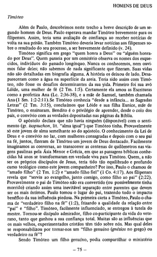 Timóteo 
Além de Paulo, descobrimos neste trecho a breve descrição de um se­gundo 
homem de Deus. Paulo esperava mandar Timóteo brevemente para os 
filipenses. Assim, teria uma avaliação de confiança ao receber notícias de 
volta na sua prisão. Também Timóteo deveria levar notícias aos filipenses so­bre 
o resultado do seu processo, a ser brevemente definido (v. 24). 
Timóteo significa em grego “quem honra a Deus” ou “alguém honra­do 
por Deus”. Quem passeia por um cemitério observa os nomes dos esque­cidos, 
indivíduos do passado longínquo. Nunca os conhecemos, nem ouvi­mos 
falar deles; não sabemos de nada significante que fizeram. Suas vidas 
não são detalhadas em biografia alguma. A história os deixou de lado. Desa­pareceram 
como a água na superfície da areia. Teria sido assim com Timó­teo, 
não fosse os desafios determinantes da sua yida. Primeiro foi sua avó 
Lóide, uma mulher de fé (2 Tm. 1:5). Certamente ela amou as Escrituras 
como a profetiza Ana (Lc. 2:36-38), e a mãe de Samuel, também chamada 
Ana(l Sm. 1:2-2:11).Se Timóteo conhecia “desde a infancia... as Sagradas 
Letras” (2 Tm. 3:15), concluímos que Lóide e sua filha Eunice, mãe de 
Timóteo, o ensinaram. Bendito é o privilégio de aprender, desde o colo dos 
pais, o convívio com as verdades depositadas nas páginas da Bíblia. 
O apóstolo declara que não havia ninguém (disponível) com o senti­mento 
(gr. isopsuchon, lit. “alma igual”) que Timóteo tinha. Provavelmente 
só este jovem de alma semelhante ao do apóstolo. O conhecimento da Lei de 
Deus e o convívio no lar, com mulheres consagradas e depois com o seu pai 
na fé, juntos, fizeram de Timóteo um jovem de Deus destacado. Facilmente 
imaginamos as conversas, ao transcorrer as centenas de quilômetros nas via­gens 
paulinas pela Ásia Menor e Grécia, em que as passagens bíblicas conhe­cidas 
há anos se transformaram em verdade viva para Timóteo. Quem, a não 
ser os próprios discípulos de Jesus, teria tido tão equilibrado e profundo 
curso teológico como este jovem companheiro? Por isso, Paulo o chamou de 
“amado filho” (2 Tm. 1:2) e “amado filho fiel” (1 Co. 4:17). Aos filipenses 
revela que “serviu ao evangelho, junto comigo, como filho ao pai” (2:22). 
Provavelmente o pai de Timóteo não era convertido (ou possivelmente tinha 
morrido) criando assim uma inevitável separação entre parentes que devem 
ser os mais íntimos. Paulo tomou o lugar do pai, trazendo todo o impacto 
benéfico da sua influência piedosa. Na primeira carta a Timóteo, Paulo o cha­ma 
de “verdadeiro filho na fé” (1:2), frisando a qualidade da relação entre 
“pai” e “filho”. Timóteo, facilmente influenciado, se entregou à tutela do 
mestre. Tornou-se disípulo admirador, filho co-participante da vida do vete­rano, 
tanto que ganhou a sua confiança total. Muitas são as influências que 
os mais velhos, experimentados cristãos têm tido sobre nós. Mas qual deles 
se responsabilizou por tomar-nos um “filho genuíno (gnésios no grego) ou 
verdadeiro na fé”? 
Sendo Timóteo um filho genuíno, podia compartilhar o ministério 
 