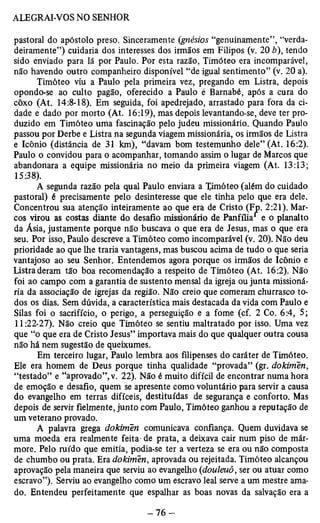 pastoral do apóstolo preso. Sinceramente (gnésios “genuinamente”, “verda­deiramente”) 
cuidaria dos interesses dos irmãos em Filipos (v. 20 b), tendo 
sido enviado para lá por Paulo. Por esta razão, Timóteo era incomparável, 
não havendo outro companheiro disponível “de igual sentimento” (v. 20 a). 
Timóteo viu a Paulo pela primeira vez, pregando em Listra, depois 
opondo-se ao culto pagão, oferecido a Paulo é Barnabé, após a cura do 
côxo (At. 14:8-18). Em seguida, foi apedrejado, arrastado para fora da ci­dade 
e dado por morto (At. 16:19), mas depois levantando-se, deve ter pro­duzido 
em Timóteo uma fascinação pelo judeu missionário. Quando Paulo 
passou por Derbe e Listra na segunda viagem missionária, os irmãos de Listra 
e Icônio (distância de 31 km), “davam bom testemunho dele” (At. 16:2). 
Paulo o convidou para o acompanhar, tomando assim o lugar de Marcos que 
abandonara a equipe missionária no meio da primeira viagem (At. 13:13; 
15:38). 
A segunda razão pela qual Paulo enviara a Timóteo (além do cuidado 
pastoral) é precisamente pelo desinteresse que ele tinha pelo que era dele. 
Concentrou sua atenção inteiramente ao que era de Cristo (Fp. 2:21). Mar­cos 
virou as costas diante do desafio missionário de Panfília e o planalto 
da Ásia, justamente porque não buscava o que era de Jesus, mas o que era 
seu. Por isso, Paulo descreve a Timóteo como incomparável (v. 20). Não deu 
prioridade ao que lhe traria vantagens, mas buscou acima de tudo o que seria 
vantajoso ao seu Senhor. Entendemos agora porque os irmãos de Icônio e 
Listra deram tão boa recomendação a respeito de Timóteo (At. 16:2). Não 
foi ao campo com a garantia de sustento mensal da igreja ou junta missioná­ria 
da associação de igrejas da região. Não creio que comeram churrasco to­dos 
os diaSi Sem dúvida, a característica mais destacada da vida com Paulo e 
Silas foi o sacrifício, o perigo, a perseguição e a fome (cf. 2 Co. 6:4, 5; 
11:22-27). Não creio que Timóteo se sentiu maltratado por isso. Uma vez 
que “o que era de Cristo Jesus” importava mais do que qualquer outra cousa 
não há nem sugestão de queixumes. 
Em terceiro lugar, Paulo lembra aos filipenses do caráter de Timóteo. 
Ele era homem de Deus porque tinha qualidade “provada” (gr. dokimen, 
“testado” e “aprovado”, v. 22). Não é muito difícil de encontrar numa hora 
de emoção e desafio, quem se apresente como voluntário para servir a causa 
do evangelho em terras difíceis, destituídas de segurança e conforto. Mas 
depois de servir fielmente, junto com Paulo, Timóteo ganhou a reputação de 
um veterano provado. 
A palavra grega dokimen comunicava confiança. Quem duvidava se 
uma moeda era realmente feita- de prata, a deixava cair num piso de már­more. 
Pelo ruído que emitia, podia-se ter a verteza se era ou não composta 
de chumbo ou prata. Era dokimen, aprovada ou rejeitada. Timóteo alcançou 
aprovação pela maneira que serviu ao evangelho (douleuô, ser ou atuar como 
escravo”). Serviu ao evangelho como um escravo leal serve a um mestre ama­do. 
Entendeu perfeitamente que espalhar as boas novas da salvação era a 
 