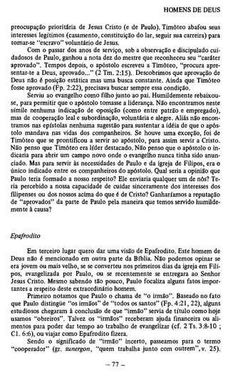 preocupação prioritária de Jesus Cristo (e de Paulo). Timóteo abafou seus 
interesses legítimos (casamento, constituição do lar, seguir sua carreira) para 
tomar-se “escravo” voluntário de Jesus. 
Com o passar dos anos de serviço, sob a observação e discipulado cui­dadosos 
de Paulo, ganhou a nota dez do mestre que reconheceu seu “caráter 
aprovado”. Tempos depois, o apóstolo escreveu a Timóteo, “procura apre­sentar- 
te a Deus, aprovado...” (2 Tm. 2:15).. Descobrimos que aprovação de 
Deus não é posição estática mas uma busca constante. Ainda que Timóteo 
fosse aprovado (Fp. 2:22), precisava buscar sempre essa condição. 
Serviu ao evangelho como filho junto ao pai. Humildemente rebaixou-se, 
para permitir que o apóstolo tomasse a liderança. Não encontramos neste 
símile nenhuma indicação de oposição (como entre patrão e empregado), 
mas de cooperação leal e subordinação, voluntária e alegre. Aliás não encon­tramos 
nas epístolas nenhuma sugestão para sustentar a idéia de que o após­tolo 
mandava nas vidas dos companheiros. Se houve uma exceção, foi de 
Timóteo que se prontificou a servir ao apóstolo, pará assim servir a Cristo. 
Não penso que Timóteo era líder destacado. Não penso que o apóstolo o in­dicaria 
para abrir um campo novo onde o evangelho nunca tinha sido anun­ciado. 
Mas para servir às necessidades de Paúlo e da igreja de Filipos, era o 
único indicado entre os companheiros do apóstolo. Qual seria a opinião que 
Paulo teria formado a nosso respeito? Ele enviaria qualquer um de nós? Te­ria 
percebido a nossa capacidade de cuidar sinceramente dos interesses dos 
filipenses ou dos nossos acima do que é de Cristo? Ganharíamos a reputação 
de “aprovados” da parte de Paulo pela maneira que temos servido humilde­mente 
à causa? 
Epafrodito 
Em terceiro lugar quero dar uma visão de Epafrodito. Este homem de 
Deus não é mencionado em outra parte da Bíblia. Não podemos opinar se 
era jovem ou mais velho, se se converteu nos primeiros dias da igreja em Fili­pos, 
evangelizada por Paulo, ou se recentemente se entregara ao Senhor 
Jesus Cristo. Mesmo sabendo tão pouco, Paulo focaliza alguns fatos impor­tantes 
a respeito deste extraordinário homem. 
Primeiro notamos que Paulo o chama de “o irmão”. Baseado no fato 
que Paulo distingüe “os irmãos” de “todos os santos” (Fp. 4:21, 22), alguns 
estudiosos chegaram à conclusão de que “irmão” servia de título como hoje 
usamos “obreiros”. Talvez os “irmãos” receberam ajuda financeira ou ali­mentos 
para poder dar tempo ao trabalho de evangelizar (cf. 2 Ts. 3:8-10 ; 
Cl. 6:6), ou viajar como Epafrodito fizera. 
Sendo o significado de “irmão” incerto, passeamos para o termo 
“cooperador” (gr. sunergon, “quem trabalha junto com outrem”, v. 25). 
 