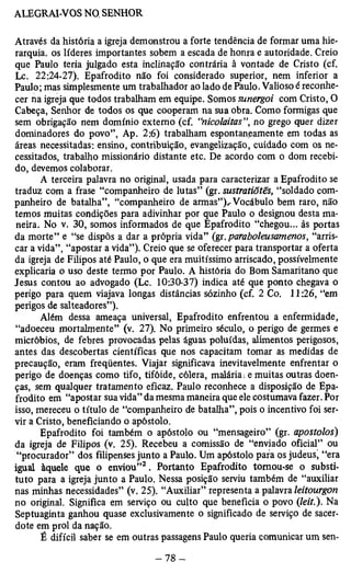 Através da história a igreja demonstrou a forte tendência de formar uma hie­rarquia. 
os líderes importantes sobem a escada de honra e autoridade. Creio 
que Paulo teria julgado esta inclinação contrária à vontade de Cristo (cf. 
Lc. 22:24-27). Epafrodito não foi considerado superior, nem inferior a 
Paulo; mas simplesmente um trabalhador ao lado de Paulo. Valioso é reconhe­cer 
na igreja que todos trabalham em equipe. Somos sunergoi com Cristo, O 
Cabeça, Senhor de todos os que cooperam na sua obra. Como formigas que 
sem obrigação nem domínio externo (cf. “nicolaitas”, no grego quer dizer 
dominadores do povo”, Ap. 2:6) trabalham espontaneamente em todas as 
áreas necessitadas: ensino, contribuição, evangelização, cuidado com os ne­cessitados, 
trabalho missionário distante etc. De acordo com o dom recebi­do, 
devemos colaborar. 
A terceira palavra no original, usada para caracterizar a Epafrodito se 
traduz com a frase “companheiro de lutas” (gr. sustratiõtês, “soldado com­panheiro 
de batalha”, “companheiro de armas”). Vocábulo bem raro, não 
temos muitas condições para adivinhar por que Paulo o designou desta ma­neira. 
No v. 30, somos informados de que Epafrodito “chegou... às portas 
da morte” e “se dispôs a dar a própria vida” (gr. paraboleusamenos, “arris­car 
a vida”, “apostar a vida”). Creio que se oferecer para transportar a oferta 
da igreja de Filipos até Paulo, o que era muitíssimo arriscado, possivelmente 
explicaria o uso deste termo por Paulo. A história do Bom Samaritano que 
Jesus contou ao advogado (Lc. 10:30-37) indica até que ponto chegava o 
perigo para quem viajava longas distâncias sozinho (cf. 2 Co. 11:26, “em 
perigos de salteadores”). 
Além dessa ameaça universal, Epafrodito enfrentou a enfermidade, 
“adoeceu mortalmente” (v. 27). No primeiro século, o perigo de germes e 
micróbios, de febres provocadas pelas águas poluídas, alimentos perigosos, 
antes das descobertas científicas que nos capacitam tomar as medidas de 
precaução, eram freqüentes. Viajar significava inevitavelmente enfrentar o 
perigo de doenças como tifo, tifóide, cólera, malária i e muitas outras doen­ças, 
sem qualquer tratamento eficaz. Paulo reconhece a disposição de Epa­frodito 
em “apostar sua vida” da mesma maneira que ele costumava fazer. Por 
isso, mereceu o título de “companheiro de batalha”, pois o incentivo foi ser­vir 
a Cristo, beneficiando o apóstolo. 
Epafrodito foi também o apóstolo ou “mensageiro” (gr. apostolos) 
da igreja de Filipos (v. 25). Recebeu a comissão de “enviado oficial” ou 
“procurador” dos filipenses junto a Paulo. Um apóstolo para os judeus, “era 
igual àquele que o enviou”2 . Portanto Epafrodito tomou-se o substi­tuto 
para a igreja junto a Paulo. Nessa posição serviu também de “auxiliar 
nas minhas necessidades” (v. 25). “Auxiliar” representa a palavra leitourgon 
no original. Significa em serviço ou culto que beneficia o povo (/e/f.). Na 
Septuaginta ganhou quase exclusivamente o significado de serviço de sacer­dote 
em prol da nação. 
É difícil saber se em outras passagens Paulo queria comunicar um sen­ 
 
