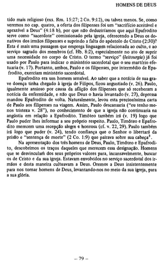 tido mais religioso (exs. Rm. 15:27; 2 Co. 9:12), ou talvez, menos. Se, como 
veremos no cap. quatro, a oferta dos filipenses foi um “sacrifício aceitável e 
aprazível a Deus” (4:18 b), por que não deduziríamos que aqui Epafrodito 
serve como “sacerdote” comissionado pela igreja, oferecendo a Deus os do­nativos 
dos irmãos filipenses e suprindo a falta do apóstolo de Cristo (2:30)? 
Esta é mais uma passagem que emprega linguagem relacionada ao culto, e ao 
serviço sagrado dos membros (cf. Hb. 8:2), especialmente no ato de suprir 
uma necessidade no corpo de Cristo. O termo “serviço” (leitourgia) já foi 
usado por Paulo para indicar o ministério sacerdotal que o seu martírio efe­tuaria 
(v. 17). Portanto, ambos, Paulo e os filipenses, por intermédio de Epa­frodito, 
exerciam ministério sacerdotal. 
Epafrodito era um homem sensível. Ao saber que a notícia de sua gra­ve 
doença tinha chegado à igreja de Filipos, ficou angustiado (v. 26). Paulo, 
igualmente ansioso por causa da aflição dos filipenses que só receberam a 
notícia da enfermidade, e não que Deus o havia levantado (v. 27), depressa 
mandou Epafrodito de volta. Naturalmente, levou esta preciosíssima carta 
de Paulo aos filipenses na viagem. Assim, Paulo descansaria (“eu tenho me­nos 
tristeza v. 28”), no conhecimento de que a igreja não continuaria na 
angústia em relação a Epafrodito. Timóteo também irá (v. 19) logo que 
Paulo puder lhes informar a seu próprio respeito. Paulo, Timóteo e Epafro­dito 
merecem uma recepção alegre e honrosa (cf. v. 22,29). Paulo também 
irá logo que puder (v. 24), tendo confiança que o Senhor o libertará da 
prisão e “sentença de morte” (2 Co. 1:9) que pairava sobre sua cabeça3. 
Na apresentação dos três homens de Deus, Paulo, Timóteo e Epafrodi­to, 
descobrimos os traços daqueles que merecem essa designação. Homens 
que se desvincularíi dos seus próprios valores para, incansavelmente, buscar 
os de Cristo e da sua igreja. Estavam envolvidos no serviço sacerdotal dos ir­mãos 
e desta maneira cultuavam a Deus. Oremos a Deus insistentemente 
para nos tomar homens de Deus, levantando-nos no meio da sua igreja, para 
a sua glória. 
 