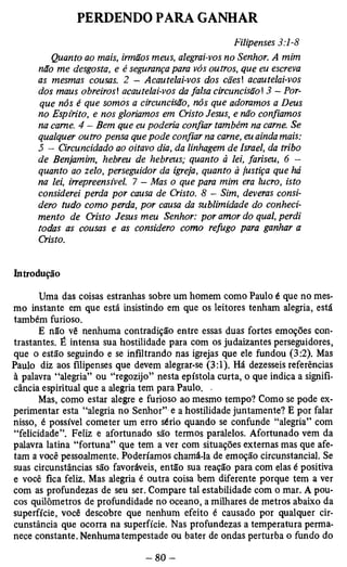 PERDENDO PARA GANHAR 
Filipenses 3:1-8 
Quanto ao mais, irmãos meus, alegrai-vos no Senhor. A mim 
não me desgosta, e è segurança para vós outros, que eu escreva 
as mesmas cousas. 2 - Acautelai-vos dos cães acautelai-vos 
dos maus obreiros! acautelai-vos da falsa circuncisão  3 - Por­que 
nós é que somos a circuncisão, nós que adoramos a Deus 
no Espírito, e nos gloriamos em Cristo Jesus, e não confiamos 
na carne. 4 — Bem que eu poderia confiar também na carne. Se 
qualquer outro pensa que pode confiar na carne, eu ainda mais: 
5 - Circuncidado ao oitavo dia, da linhagem de Israel, da tribo 
de Benjamim, hebreu de hebreus; quanto à lei, fariseu, 6 - 
quanto ao zelo, perseguidor da igreja, quanto à justiça que há 
na lei, irrepreensível. 7 - Mas o que para mim era lucro, isto 
considerei perda por causa de Cristo. 8 — Sim, deveras consi­dero 
tudo como perda, por causa da sublimidade do conheci­mento 
de Cristo Jesus meu Senhor: por amor do qual, perdi 
todas as cousas e as considero como refugo para ganhar a 
Cristo. 
Introdução 
Uma das coisas estranhas sobre um homem como Paulo é que no mes­mo 
instante em que está insistindo em que os leitores tenham alegria, está 
também furioso. 
E não vê nenhuma contradição entre essas duas fortes emoções con­trastantes. 
É intensa sua hostilidade para com os judaizantes perseguidores, 
que o estão seguindo e se infiltrando nas igrejas que ele fundou (3:2). Mas 
Paulo diz aos filipenses que devem alegrar-se (3:1). Há dezesseis referências 
à palavra “alegria” ou “regozijo” nesta epístola curta, o que indica a signifí-cância 
espiritual que a alegria tem para Paulo. , 
Mas, como estar alegre e furioso ao mesmo tempo? Como se pode ex­perimentar 
esta “alegria no Senhor” e a hostilidade juntamente? E por falar 
nisso, é possível cometer um erro sério quando se confunde “alegria” com 
“felicidade”. Feliz e afortunado são termos paralelos. Afortunado vem da 
palavra latina “fortuna” que tem a ver com situações externas mas que afe­tam 
a você pessoalmente. Poderíamos chamá-la de emoção circunstancial. Se 
suas circunstâncias são favoráveis, então sua reação para com elas é positiva 
e você fica feliz. Mas alegria é outra coisa bem diferente porque tem a ver 
com as profundezas de seu ser. Compare tal estabilidade com o mar. A pou­cos 
quilômetros de profundidade no oceano, a milhares de metros abaixo da 
superfície, você descobre que nenhum efeito é causado por qualquer cir­cunstância 
que ocorra na superfície. Nas profundezas a temperatura perma­nece 
constante. Nenhuma tempestade ou bater de ondas perturba o fundo do 
 