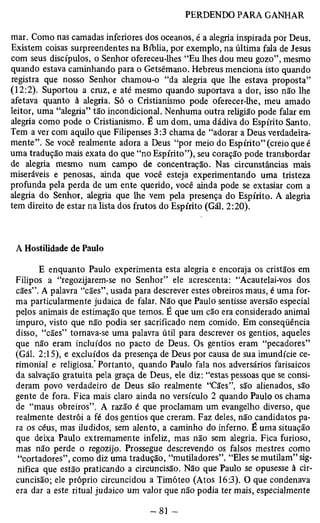 mar. Como nas camadas inferiores dos oceanos, é a alegria inspirada por Deus. 
Existem coisas surpreendentes na Bíblia, por exemplo, na última fala de Jesus 
com seus discípulos, o Senhor ofereceu-lhes “Eu lhes dou meu gozo”, mesmo 
quando estava caminhando para o Getsêmano. Hebreus menciona isto quando 
registra que nosso Senhor chamou-o “da alegria que lhe estava proposta” 
(12:2). Suportou a cruz, e até mesmo quando suportava a dor, isso não lhe 
afetava quanto à alegria. Só o Cristianismo pode oferecer-lhe, meu amado 
leitor, uma “alegria” tão incondicional. Nenhuma outra religião pode falar em 
alegria como pode o Cristianismo. É um dom, uma dádiva do Espírito Santo. 
Tem a ver com aquilo que Filipenses 3:3 chama de “adorar a Deus verdadeira­mente”. 
Se você realmente adora a Deus “por meio do Espírito” (creio que é 
uma tradução mais exata do que “no Espírito”), seu coração pode transbordar 
de alegria mesmo num campo de concentração. Nas circunstâncias mais 
miseráveis e penosas, ainda que você esteja experimentando uma tristeza 
profunda pela perda de um ente querido, você ainda pode se extasiar com a 
alegria do Senhor, alegria que lhe vem pela presença do Espírito. A alegria 
tem direito de estar na lista dos frutos do Espírito (Gál. 2:20). 
A Hostilidade de Paulo 
E enquanto Paulo experimenta esta alegria e encoraja os cristãos em 
Filipos a “regozijarem-se no Senhor” ele acrescenta: “Acautelai-vos dos 
cães”. A palavra “cães”, usada para descrever estes obreiros maus, é uma for­ma 
particularmente judaica de falar. Não que Paulo sentisse aversão especial 
pelos animais de estimação que temos. É que um cão era considerado animal 
impuro, visto que não podia ser sacrificado nem comido. Em conseqüência 
disso, “cães” tornava-se uma palavra útil para descrever os gentios, aqueles 
que não eram incluídos no pacto de Deus. Os gentios eram “pecadores” 
(Gál. 2:15), e excluídos da presença de Deus por causa de sua imundície ce­rimonial 
e religiosa.’ Portanto, quando Paulo fala nos adversários farisaicos 
da salvação gratuita pela graça de Deus, ele diz: “estas pessoas que se consi­deram 
povo verdadeiro de Deus são realmente “Cães”, são alienados, são 
gente de fora. Fica mais claro ainda no versículo 2 quando Paulo os chama 
de “maus obreiros”. A razão é que proclamam um evangelho diverso, que 
realmente destrói a fé dos gentios que creram. Faz deles, não candidatos pa­ra 
os céus, mas iludidos, sem alento, a caminho do inferno. É uma situação 
que deixa Paulo extremamente infeliz, mas não sem alegria. Fica furioso, 
mas não perde o regozijo. Prossegue descrevendo os falsos mestres como 
“cortadores”, como diz uma tradução, “mutiladores”. “Eles se mutilam” sig­nifica 
que estão praticando a circuncisão. Não que Paulo se opusesse à cir­cuncisão; 
ele próprio circuncidou a Timóteo (Atos 16:3). O que condenava 
era dar a este ritual judaico um valor que não podia ter mais, especialmente 
 