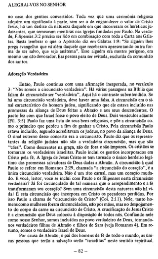 no caso dos gentios convertidos. Toda vez que uma cerimônia religiosa 
adquire um significado à parte, sem ser o de engrandecer o valor de Cristo 
Jesus, há um deslize da natureza daquele em que incorreram os heréticos ju-daizantes, 
que semeavam mentiras nas igrejas fundadas por Paulo. Na verda­de, 
Filipenses 3:2 precisa ser lido em combinação com toda a Carta aos Gála-tas. 
Basta lembrar o que o Apóstolo diz em Gálatas 1:9: “Se alguém lhes 
prega evangelho que vá além daquele que receberam apresentando outra for­ma 
de ser salvo, que seja anátema”. Esse alguém era mestre perigoso, era 
mesmo um cão devorador. Era pessoa para ser evitada, excluída da comunhão 
dos santos. 
Adoração Verdadeira 
Então, Paulo continua com uma afirmação inesperada, no versículo 
3: “Nós somos a circuncisão verdadeira”. Há várias passagens na Bíblia que 
falam da circuncisão ser “verdadeira”. Aqui há o contraste subentendido. Se 
há uma circuncisão verdadeira, deve haver uma falsa. A circuncisão era o si­nal 
característico do homem judeu, significando que ele estava incluído nas 
promessas da aliança de Deus feitas a Abraão e aos seus descendentes. O 
pacto fez com que Israel fosse o povo eleito de Deus. Dois versículos adiante 
(Fil. 3:5) Paulo faz uma lista de seus bens religiosos, e põe a circuncisão co­mo 
o primeiro que perdeu a fim de ganhar a Cristo. Pela circuncisão Paulo 
estava incluído, segundo acreditavam os judeus, no povo da aliança de Deus. 
O sinal externo desse concerto era a circuncisão. Paulo diz que os represen­tantes 
da religião judaica não são a verdadeira circuncisão, mas que são 
“cães”. Como descrentes na graça, são de fora e são impuros. Os cristãos se 
tomaram os verdadeiros israelitas. Paulo inclui os gentios incorporados em 
Cristo pela fé. A Igreja de Jesus Cristo se tem tornado o único herdeiro legí­timo 
das promessas salvadoras de Deus dadas a Abraão. A circuncisão à qual 
Paulo se refere em Romanos 2:29, chamada “a circuncisão do coração”, é a 
única circuncisão verdadeira. Não é um rito carnal, mas um coração muda­do. 
E você, leitor, você se inclui com Paulo e os filipenses nesta circuncisão 
verdadeira? Já foi circuncidado de tal maneira que o arrependimento e a fé 
transformaram seu coração? Sem uma circuncisão desta natureza não há vi­da! 
É esta circuncisão que incorpora em Cristo os pecadores perdidos. Por 
isso Paulo a chama de “circuncisão de Cristo” (Col. 2:11). Nele, tanto ho­mens 
como mulheres foram cincuncidados, não por mãos, mas no despojamen-to 
do corpo da carne na circuncisão de Cristo. A crucificação de Jesus Cristo 
é a circuncisão que Deus colocou à disposição de todos nós. Confiando nele 
como nosso Senhor, somos incluídos no povo verdadeiro de Deus, tornando-nos 
verdadeiros filhos de Abraão e filhos de Sara (veja Romanos 4). Em re­sumo, 
somos o verdadeiro Israel de Deus. 
Por causa de Abraão, o pai dos homens de fé de todo o mundo, as úni­cas 
pessoas que terão a salvação serão “israelitas” neste sentido espiritual. 
 