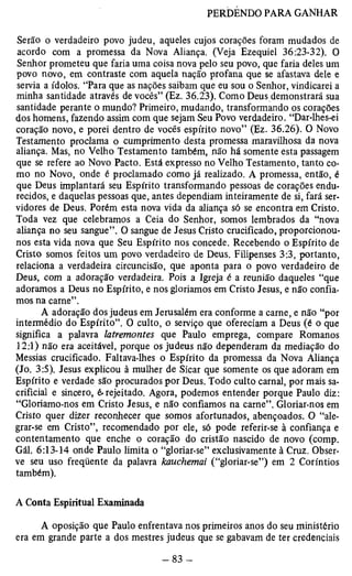 Serão o verdadeiro povo judeu, aqueles cujos corações foram mudados de 
acordo com a promessa da Nova Aliança. (Veja Ezequiel 36:23-32). O 
Senhor prometeu que faria uma coisa nova pelo seu povo, que faria deles um 
povo novo, em contraste com aquela nação profana que se afastava dele e 
servia a ídolos. “Para que as nações saibam que eu sou o Senhor, vindicarei a 
minha santidade através de vocês” (Ez. 36.23). Como Deus demonstrará sua 
santidade perante o mundo? Primeiro, mudando, transformando os corações 
dos homens, fazendo assim com que sejam Seu Povo verdadeiro. “Dar-lhes-ei 
coração novo, e porei dentro de vocês espírito novo” (Ez. 36.26). O Novo 
Testamento proclama o cumprimento desta promessa maravilhosa da nova 
aliança. Mas, no Velho Testamento também, não há somente esta passagem 
que se refere ao Novo Pacto. Está expresso no Velho Testamento, tanto co­mo 
no Novo, onde é proclamado como já realizado. A promessa, então, é 
que Deus implantará seu Espírito transformando pessoas de corações endu­recidos, 
e daquelas pessoas que, antes dependiam inteiramente de si, fará ser­vidores 
de Deus. Porém esta nova vida da aliança só se encontra em Cristo. 
Toda vez que celebramos a Ceia do Senhor, somos lembrados da “nova 
aliança no seu sangue”. O sangue de Jesus Cristo crucificado, proporcionou-nos 
esta vida nova que Seu Espírito nos concede. Recebendo o Espírito de 
Cristo somos feitos um povo verdadeiro de Deus. Filipenses 3:3, portanto, 
relaciona a verdadeira circuncisão, que aponta para o povo verdadeiro de 
Deus, com a adoração verdadeira. Pois a Igreja é a reunião daqueles “que 
adoramos a Deus no Espírito, e nos gloriamos em Cristo Jesus, e não confia­mos 
na carne”. 
A adoração dos judeus em Jerusalém era conforme a carne, e não “por 
intermédio do Espírito”. O culto, o serviço que ofereciam a Deus (é o que 
significa a palavra latremontes que Paulo emprega, compare Romanos 
12:1) não era aceitável, porque os judeus não dependeram da mediação do 
Messias crucificado. Faltava-lhes o Espírito da promessa da Nova Aliança 
(Jo. 3:5). Jesus explicou à mulher de Sicar que somente os que adoram em 
Espírito e verdade são procurados por Deus. Todo culto carnal, por mais sa­crificial 
e sincero, é.rejeitado. Agora, podemos entender porque Paulo diz: 
“Gloriamo-nos em Cristo Jesus, e não confiamos na carne”. Gloriar-nos em 
Cristo quer dizer reconhecer que somos afortunados, abençoados. O “ale­grar- 
se em Cristo”, recomendado por ele, só pode referir-se à confiança e 
contentamento que enche o coração do cristão nascido de novo (comp. 
Gál. 6:13-14 onde Paulo limita o “gloriar-se” exclusivamente à Cruz. Obser­ve 
seu uso freqüente da palavra kauchemai (“gloriar-se”) em 2 Coríntios 
também). 
A Conta Espiritual Examinada 
A oposição que Paulo enfrentava nos primeiros anos do seu ministério 
era em grande parte a dos mestres judeus que se gabavam de ter credenciais 
 