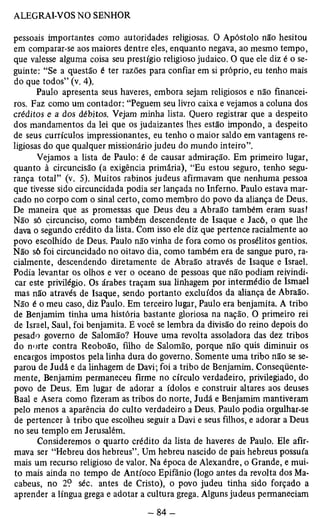 pessoais importantes como autoridades religiosas. O Apóstolo não hesitou 
em comparar-se aos maiores dentre eles, enquanto negava, ao mesmo tempo, 
que valesse alguma coisa seu prestígio religioso judaico. O que ele diz é o se­guinte: 
“Se a questão é ter razões para confiar em si próprio, eu tenho mais 
do que todos” (v. 4). 
Paulo apresenta seus haveres, embora sejam religiosos e não financei­ros. 
Faz como um contador: “Peguem seu livro caixa e vejamos a coluna dos 
créditos e a dos débitos. Vejam minha lista. Quero registrar que a despeito 
dos mandamentos da lei que os judaizantes lhes estão impondo, a despeito 
de seus currículos impressionantes, eu tenho o maior saldo em vantagens re­ligiosas 
do que qualquer missionário judeu do mundo inteiro”. 
Vejamos a lista de Paulo: é de causar admiração. Em primeiro lugar, 
quanto à circuncisão (a exigência primária), “Eu estou seguro, tenho segu­rança 
total” (v. 5). Muitos rabinos judeus afirmavam que nenhuma pessoa 
que tivesse sido circuncidada podia ser lançada no Inferno. Paulo estava mar­cado 
no corpo com o sinal certo, como membro do povo da aliança de Deus. 
De maneira que as promessas que Deus deu a Abraão também eram suas! 
Não só circunciso, como também descendente de Isaque e Jacó, o que lhe 
dava o segundo crédito da lista. Com isso ele diz que pertence racialmente ao 
povo escolhido de Deus. Paulo não vinha de fora como os prosélitos gentios. 
Não só foi circuncidado no oitavo dia, como também era de sangue puro, ra­cialmente, 
descendendo diretamente de Abraão através de Isaque e Israel. 
Podia levantar os olhos e ver o oceano de pessoas que não podiam reivindi­car 
este privilégio. Os árabes traçam sua linhagem por intermédio de Ismael 
mas não através de Isaque, sendo portanto excluídos da aliança de Abraão. 
Não é o meu caso, diz Paulo. Em terceiro lugar, Paulo era benjamita. A tribo 
de Benjamim tinha uma história bastante gloriosa na nação. O primeiro rei 
de Israel, Saul, foi benjamita. E você se lembra da divisão do reino depois do 
pesado governo de Salomão? Houve uma revolta assoladora das dez tribos 
do norte contra Reoboão, filho de Salomão, porque não quis diminuir os 
encargos impostos pela linha dura do governo. Somente uma tribo não se se­parou 
de Judá e da linhagem de Davi; foi a tribo de Benjamim. Conseqüente­mente, 
Benjamim permaneceu firme no círculo verdadeiro, privilegiado, do 
povo de Deus. Em lugar de adorar a ídolos e construir altares aos deuses 
Baal e Asera como fizeram as tribos do norte, Judá e Benjamim mantiveram 
pelo menos a aparência do culto verdadeiro a Deus. Paulo podia orgulhar-se 
de pertencer à tribo que escolheu seguir a Davi e seus filhos, e adorar a Deus 
no seu templo em Jerusalém. 
Consideremos o quarto crédito da lista de haveres de Paulo. Ele afir­mava 
ser “Hebreu dos hebreus”. Um hebreu nascido de pais hebreus possuía 
mais um recurso religioso de valor. Na época de Alexandre, o Grande, e mui­to 
mais ainda no tempo de Antíoco Epifânio (logo antes da revolta dos Ma-cabeus, 
no 2? séc. antes de Cristo), o povo judeu tinha sido forçado a 
aprender a língua grega e adotar a cultura grega. Alguns judeus permaneciam 
 