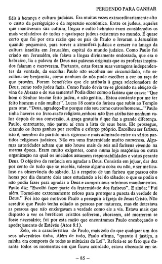 fiéis à herança e cultura judaicas. Era muitas vezes extraordinariamente alto 
o custo da perseguição e da repressão econômica. Entre os judeus, aqueles 
que mantiveram sua cultura, língua e culto hebraico eram considerados os 
mais verdadeiros de todos e quaisquer judeus existentes no mundo. É quase 
certo que foi por esta razão que os pais de Paulo o levaram a Jerusalém 
quando pequenino, para sorver a atmosfera judaica e crescer no âmago da 
cultura israelita em Jerusalém, capital do mundo judaico. Como Paulo foi 
criado em Jerusalém, ele falava a língua divinamente endossada, que era o 
hebraico, lia a palavra de Deus nas palavras originais que os profetas inspira­dos 
falaram e escreveram. Portanto, estas foram suas vantagens independen­tes 
da vontade, da escolha: Paulo não escolheu ser circuncidado, não es­colheu 
ser benjamita, como nenhum de nôs pode escolher a cor ou raça de 
que provém Foram benefícios que ele atribuía à graça selecionadora de 
Deus, como todo judeu fazia. Como Paulo devia ter-se gloriado na eleição di­vina 
de Abraão e de sua semente! Podia dizer como o fariseu que orava: “Que 
bom o Senhor ter-me feito judeu, e não gentio... Estou contente por me ter 
feito homem e não mulher”. Lucas 18 conta do fariseu que subiu ao Templo 
para orar. “Deus, agradeço-lhe porque não sou como outros homens...” Paulo 
tinha haveres no livro-razão religioso,embora não lhes atribuísse nenhum va­lor 
depois de sua conversão. A graça gratuita é que faz a grande diferença. 
Paulo, entretanto, não parou aí com a lista de seus bens. Ele prossegue, 
citando os itens ganhos por escolha e esforço próprio. Escolheu ser fariseu, 
isto é, membro do partido mais rigoroso e mais admirado entre os vários par­tidos 
religiosos judaicos. Não era uma fraternidade muito numerosa. Algu­mas 
autoridades acham que não houve mais de seis mil fariseus vivendo na 
mesma época. Eram muito exigentes, como numa loja maçônica ou outra 
organização na qual os iniciados assumem responsabilidades e votos perante 
Deus. O objetivo da renúncia era agradar a Deus. Consistia em jejuar, dar dez 
por cento de tudo que se recebia, valesse alguma coisa ou não, e ser meticu­loso 
na observância do sábado. Li a respeito de um fariseu que passou oito 
horas por dia durante dois anos estudando a lei do sábado: o que se podia e 
não podia fazer para agradar a Deus e cumprir seus mínimos mandamentos. 
Paulo diz: “Escolhi fazer parte da fraternidade dos fariseus”. E ainda: “Fui 
além. Tornei-me extremamente zeloso para proteger a pureza da verdade de 
Deus.” Foi isto que motivou Paulo a perseguir a Igreja de Jesus Cristo. Não 
acredito que Paulo tenha odiado as pessoas por natureza, mas ele detestava 
as pessoas que não enxergavam a verdade como ele a via. Estava mais que 
disposto a ver os heréticos cristãos sofrerem, chorarem, até morrerem se 
fosse necessário; foi por esta razão que encontramos Paulo encabeçando o 
apedrejamento de Estêvão (Atos 8:1). 
Zelo, eis a característica de Paulo, mais zelo do que qualquer um dos 
seus adversários tinha. Além de tudo, Paulo afirma, “quanto à justiça, a 
minha era composta de todas as minúcias da Lei”. Referia-se ao fato que du­rante 
todos os momentos em que ficava acordado, estava obcecado em se- 
 