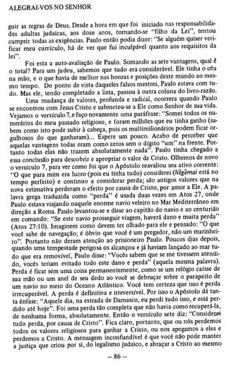 ALEGRAI-VOS NO SENHOR 
guir as regras de Deus. Desde a hora em que foi iniciado nas responsabilida­des 
adultas judaicas, aos doze anos, tornando-se “filho da Lei”, tentou 
cumprir todas as exigências. Paulo então podia dizer: “Se alguém quiser veri­ficar 
meu currículo, há de ver que fui inculpável quanto aos requisitos da 
l e i ” Foi esta a auto-avaliação de Paulo. Somando as sete vantagens, qual e 
o total? Para um judeu, sabemos que tudo era considerável. Ele tinha o céu 
na mão, e o que havia de melhor nas honras e posições deste mundo ao mes­mo 
tempo. Do ponto de vista daqueles falsos mestres, Paulo estava com tu­do. 
Mas ele, tendo completado a lista, passou à outra coluna do livro-razão. 
Uma mudança de valores, profunda e radical, ocorrera quando Paulo 
se encontrou com Jesus Cristo e submeteu-se a Ele como Senhor de sua vida. 
Vejamos o versículo7, e faço novamente uma paráfrase: “Somei todos os nu­merários 
do meu passado religioso, e loram milhões que eu tinha ganho (sa­bem 
como isto pode subir à cabeça, pois os multimilionários podem ficar or­gulhosos 
do que ganharam)... Espere um pouco. Acabo de perceber que 
aquelas vantagens todas eram como zeros sem o dígito “um” na frente. Por­tanto 
todas elas não trazem absolutamente nada”. Paulo tinha chegado a 
essa conclusão para descobrir e apropriar o valor de Cristo. Olhemos de novo 
o versículo 7, para ver como foi que o Apóstolo reavaliou seu ativo corrente: 
“O que para mim era lucro (pois eu tinha tudo) considerei (hegemai está no 
tempo perfeito) e continuo a considerar perda; são antigos valores que na 
nova estimativa perderam o efeito por causa de Cristo, por amor a Ele. A pa­lavra 
grega traduzida como “perda” é usada duas vezes em Atos 27, onde 
Paulo estava viajando naquele enorme navio veleiro no Mar Mediterrâneo em 
direção a Roma. Paulo levantou-se e disse ao capitão do navio e ao centurião 
em comando: “Se este navio prosseguir viagem, haverá dano e muita perda” 
(Atos 27:10). Imaginem como devem ter olhado para ele e pensado: “O que 
voce sabe de navegação; é óbvio que você é um pregador, não um marinhei­ro”. 
Portanto não deram atenção ao prisioneiro Paulo. Poucos dias depois, 
quando uma tempestade perigosa os alcançou e já haviam lançado ao mar tu­do 
que era removível, Paulo disse: “Vocês sabem que se me tivessem atendi­do, 
vocês teriam evitado todo este dano e perda” (aquela mesma palavra). 
Perda é ficar sem uma coisa permanentemente, como se um relógio caísse de 
sua mão ou um anel de seu dedo ao você se debruçar sobre o parapeito de 
um navio no meio do Oceano Atlântico. Você tem certeza que isso é perda 
irrecuperável. A perda é definitiva e irreversível. Por isso o Apóstolo dá tan­ta 
ênfase: “Aquele dia, na estrada de Damasco, eu perdi tudo isso, e está per­dido 
até hoje”. Foi uma perda tão completa que não havia como recuperá-la, 
de nenhuma forma, absolutamente. Então o versículo sete diz: “Considerei 
tudo perda, por causa de Cristo”. Fica claro, portanto, que ou nós perdemos 
todos os valores religiosos para ganhar a Cristo, ou nos apegamos a eles e 
perdemos a Cristo. A mensagem inconfundível é que você não pode manter 
a justiça que criou por si, do legalismo judaico, e abraçar a Cristo ao mesmo 
 