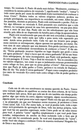 PERDENDO PARA GANHAR 
tempo. No versículo 8, Paulo dá ainda mais ênfase: “Realmente, continuo a 
considerar (a mesma palavra do versículo 7, significando “avaliar”, “somar”) 
tudo como perda por causa da sublimidade (valor inestimável) de conhecer a 
Jesus Cristo . Perdera todos os valores religiosos judaicos, perdera sua 
posição privilegiada, sua importância na sociedade, seu nome. Além das per­das 
passadas, existem as presentes. Paulo está continuando a perder. Fala so­bre 
algo diferente no versículo 8. Está pensando nos confortos que a vida 
oferece, na vantagem pessoal de uma boa aposentadoria em paz para delei-tar- 
se o resto de seus dias. Paulo não era tão sobrehumano que não fosse 
atraído pela idéia de ser dispensado da batalha para a folga da aposentadoria. 
Paulo está reconhecendo que para ele não será concedida a dispensa de 
serviço! “Eu não tenho nada que valha a pena nesta vida esperando por 
mim. Ainda estou perdendo tudo. Cada vez que me levanto para pregar, 
meus ouvintes se enlouquecem; alguns querem me apedrejar, me matar. Ou­tros 
riem de mim achando que sou demente. Esta perda contínua é pela ex­celência, 
pela sublimidade extraordinária de conhecer a Cristo”. E diz ain­da. 
Estou ganhando recursos líquidos no lugar daquilo que perdi e estou 
até agora perdendo”. Qual o lucro que ele estava ganhando? Só há um bene­fício 
subrepujante, de valor incomparável, que Paulo está ganhando, segun­do 
esta passagem. É Cristo. Veja o final do versículo 8. “Eu os considero (es­tes 
valores religiosos, tais como os que os judaizantes estavam promovendo) 
como refugo ou lixo, para que eu possa ganhar a Cristo”. Não nos esqueça­mos 
que Paulo já tinha ganho a Cristo, ganhou-o na estrada de Damasco. 
Mas ele diz “Eu ainda O estou ganhando”. Fiquei como completo perdedor 
(no meio do versículo 8) e conto tudo como refugo Cristo. a fim de poder ganhar a 
Conclusão 
Cada um de nós nos envolvemos na mesma questão de Paulo. Temos 
uma vontade ingênua de equilibrar as contas das duas colunas, de tal forma 
que nenhum lado perca. Será que cada um de nós também não deseja poder 
ganhar algo que venha da carne; alguma vantagem, algum reconhecimento, 
alguma posse na qual possa estar mais seguro? Paulo nos diz que até o ponto 
e na proporção em que nos firmamos nestes recursos, já perdemos a Jesus 
Cristo (conf. Gál. 5:2). Por outro lado, se você já perdeu tudo, toda a espe­rança 
auto-produzida da aprovação de Deus, toda sua justiça própria, tudo 
que você faz em questões espirituais, então Cristo pode ser de valor eterno 
para você. A palavra “carne” significa simplesmente o que você pode fazer 
sozinho, independente do auxílio de Deus incluindo todo o bem que já 
fez e que não foi considerado perda. Se você está dependendo da “carne”, 
então você não chegou a conhecer Cristo de maneira nenhuma! Ninguém faz 
de Deus o seu devedor. 
 