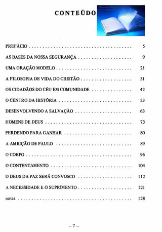 CONTEÚDO 
PREFÁCIO................................................................................................. 5 
AS BASES DA NOSSA SEGURANÇA .................................................. 9 
UMA ORAÇÃO MODELO....................................................................... 21 
A FILOSOFIA DE VIDA DO CRISTÃO ................................................ 31 
OS CIDADÃOS DO CÉU EM COMUNIDADE........................... 42 
O CENTRO DA HISTÓRIA.................................................................... 53 
DESENVOLVENDO A SALVAÇÃO.................................................... 63 
HOMENS DE D EU S................................................................................. 73 
PERDENDO PARA GANHAR............................................................... 80 
A AMBIÇÃO DE PAULO . ............................................................... 89 
O CORPO........................................................................................... .. 96 
O CONTENTAMENTO........................................................................ 104 
O DEUS DA PAZ SERÃ CONVOSCO................. .. ................ 112 
A NECESSIDADE E O SUPRIMENTO.................................................. 121 
n o ta s ................................................................................................ 128 
 