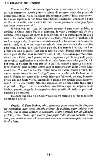 Conhecer a Cristo realmente significa um cancelamento definitivo, ris­car 
completamente aquela primeira coluna de recursos, cheia das provas de 
nossas boas obras. Na outra coluna está somente Cristo. “Só ali pode ser vis­to 
o valor supremo de ter Jesus como Senhor e Salvador. Conhecer o Filho 
de Deus está muito, muito acima de todo o valor ganho com esforço próprio 
que antes pensava possuir”. 
O valor real em troca de supostos recursos é para você também, se 
conhece a Cristo como Paulo o conhecia. Se você o conhece pela fé, se o 
conhece como aquele de quem tudo se origina, se o vê como quem lhe deu a 
vida, e tem todo direito ao seu amor e lealdade, então você O “ganhou”. Se 
você se apega a ele, chegando-se a Cristo naquele relacionamento de concen­tração 
total, então o verá como Aquele de quem procedem todas as coisas 
para você, e saberá que tudo existe para ele. Em termos bíblicos, isto é ex­presso 
em uma pequena frase que se refere a Deus: “Porque dele e por meio 
dele e para ele são todas as coisas” (Rom. 11:36). Se é assim que você consi­dera 
a Jesus Cristo, você perdeu tudo para ganhar a pérola de grande preço. 
As escolhas significativas e a volta da estrada foram ordenadas por Ele, não 
por você. A maneira de você pensar e usar seu tempo e recursos materiais, 
tudo contribui para mostrar como você se relaciona com Jesus Cristo. Diga­mos 
assim: “Se você o escolhe, então tudo mais deve perder o valor, tor­nar- 
se mesmo como lixo ou “refugo”, para usar a palavra de Paulo no versí­culo 
8. Precisa ser como todo aquele trigo que foi jogado ao mar, do navio-prisão 
em que Paulo viajou, ameaçado e agitado por aquelas ondas gigantes­cas 
(At 27:17 em diante), Não nos admira o fato de Paulo estar tão alegre e 
disposto! É lógico que recomenda-se aos leitores que se alegrassem no 
Senhor, porqüe um ganho incomparável tinha substituído todas as perdas do 
passado e do presente. 
Examine sua vida hoje. Onde você está em relação a perder tudo a fim 
de ganhar a Cristo? 
Oração: Ó Deus Senhor, nós o louvamos porque a salvação não pode 
ser conseguida pelo nosso próprio esforço. Se pudesse, quem saberia, com 
certeza, que já havia tentado o suficiente? Muito obrigado por um Salvador 
perfeito, Jesus Cristo, que morreu para pagar todos nossos pecados, e que 
vive para mudar nossos valores centralizados em nós mesmos para os centra­lizados 
Nele. 
 