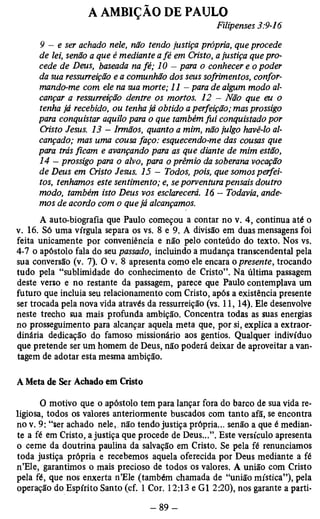 A AMBIÇÃO DE PAULO 
Filipenses 3:9-16 
9 - e ser achado nele, não tendo justiça própria, que procede 
de lei, senão a que é mediante a fé em Cristo, a justiça que pro­cede 
de Deus, baseada na fé; 10 — para o conhecer e o poder 
da sua ressurreição e a comunhão dos seus sofrimentos, confor­mando- 
me com ele na sua morte; 11 - para de algum modo al­cançar 
a ressurreição dentre os mortos. 12 - Não que eu o 
tenha já recebido, ou tenha já obtido a perfeição; mas prossigo 
para conquistar aquilo para o que também fui conquistado por 
Cristo Jesus. 13 - Irmãos, quanto a mim, não julgo havê-lo al­cançado; 
mas uma cousa faço: esquecendo-me das cousas que 
para trás ficam e avançando para as que diante de mim estão, 
14 - prossigo para o alvo, para o prêmio da soberana vocação 
de Deus em Cristo Jesus. 15 - Todos, pois, que somos perfei­tos, 
tenhamos este sentimento; e, se porventura pensais doutro 
modo, também isto Deus vos esclarecerá. 16 - Todavia, ande­mos 
de acordo com o que já alcançamos. 
A auto-biografia que Paulo começou a contar no v. 4, continua até o 
v. 16. Só uma vírgula separa os vs. 8 e 9. A divisão em duas mensagens foi 
feita unicamente por conveniência e não pelo conteúdo do texto. Nos vs. 
4-7 o apóstolo fala do seu passado, incluindo a mudança transcendental pela 
sua conversão (v. 7). O v. 8 apresenta como ele encara o presente, trocando 
tudo pela “sublimidade do conhecimento de Cristo”. Na última passagem 
deste verso e no restante da passagem, parece que Paulo contemplava um 
futuro que incluia seu relacionamento com Cristo, após a existência presente 
ser trocada pela nova vida através da ressurreição (vs. 11, 14). Ele desenvolve 
neste trecho sua mais profunda ambição. Concentra todas as suas energias 
no prosseguimento para alcançar aquela meta que, por si, explica a extraor­dinária 
dedicação do famoso missionário aos gentios. Qualquer indivíduo 
que pretende ser um homem de Deus, não poderá deixar de aproveitar a van­tagem 
de adotar esta mesma ambição. 
A Meta de Ser Achado em Cristo 
0 motivo que o apóstolo tem para lançar fora do barco de sua vida re­ligiosa, 
todos os valores anteriormente buscados com tanto afã, se encontra 
no v. 9: “ser achado nele, não tendo justiça própria... senão a que é median­te 
a fé em Cristo, a justiça que procede de Deus...”. Este versículo apresenta 
o cerne da doutrina paulina da salvação em Cristo. Se pela fé renunciamos 
toda justiça própria e recebemos aquela oferecida por Deus mediante a fé 
n’Ele, garantimos o mais precioso de todos os valores. A união com Cristo 
pela fé, que nos enxerta n’Ele (também chamada de “união mística”), pela 
operação do Espírito Santo (cf. 1 Cor. 12:13 e Gl 2:20), nos garante a parti- 
 