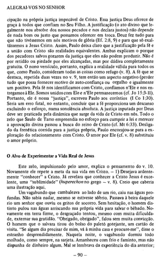 cipação na própria justiça impecável de Cristo. Essa justiça Deus oferece de 
graça à todos que confiam no Seu Filho. A justificação (o ato divino que le­galmente 
nos absolve dos nossos pecados e nos declara justos) não depende 
de nada bom ou justo que possamos oferecer em troca. Deuz fez tudo para 
que não tivéssemos em nós motivos de glória (Ef. 2:8, 9) e para que só exal­tássemos 
a Jesus Cristo. Assim, Paulo deixa claro que a justificação pela fé e 
a união com Cristo são realidades equivalentes. Ambas explicam o porque 
dos pecadores salvos gozarem da justiça que eles não podem produzir. Não é 
por retidão ou piedade por eles alcançadas, mas por dádiva completamente 
gratuita. O nono versículo, portanto, explica a realidade válida para todos os 
que, como Paulo, consideram todas as coisas como refugo (v. 8). A fé que se 
destaca, repetida duas vezes no v. 9, tem então um aspecto negativo (perder 
tudo que possa fornecer motivo de auto-confiança ou orgulho e igualmente 
um positivo. Pela fé nos identificamos com Cristo, confiamos n’Ele e nos en­tregamos 
à Ele. Somos unidos com Elee n’Ele permanecemos (cf. Jo 15:3-11). 
Portanto, ele é nossa “justiça”, escreveu Paulo aos coríntios (I Co 1:30). 
Seria um erro fatal, no entanto, concluir que a fé proporciona um descanso 
excluindo o esforço, numa sonolência absoluta. A justiça inputada por Deus 
deve ser praticada pela dinâmica que surge da vida de Cristo em nós. Todo o 
zelo que Saulo de Tarso empreendia no esforço para cumprir a lei e merecer 
a aprovação divina passou a busca do reino de Cristo (cf. Mt 6:33). Desliga­do 
da frenética corrida para a justiça própria, Paulo encorajou-se para a ex­ploração 
do relacionamento com Cristo. O amor por Ele (cf. v. 8) substituiu 
o amor próprio. 
O Alvo de Experimentar a Vida Real de Jesus 
Este zelo, impulsionado pelo amor, explica o pensamento do v. 10. 
Novamente ele repete a meta da sua vida em Cristo. — 1) Desejava ardente­mente 
“conhecer” a Cristo. Já revelara que conhecer a Cristo Jesus é exce­lente, 
uma “sublimidade” (huperechon no grego — v. 8). Creio que caberia 
uma ilustração aqui. 
Um vagabundo que cambaleava ao lado de um rio, caiu nas águas pro­fundas. 
Não sabia nadar, mesmo se estivesse sóbrio. Passava à beira daquele 
rio um senhor que ouviu os gritos de socorro. Sem hesitação, o homem dis­tinto 
pulou nas águas arriscando sua própria vida para salvar o bêbado. No­vamente 
em terra firme, o desgraçado tentou, mesmo com muita dificulda­de, 
externar sua gratidão. “Obrigado, obrigado”, falou sem muita convicção. 
O homem que o salvara tirou do bolso do paletó gotejante, um cartão de 
visita. “Se algum dia precisar de mim, vá à minha casa e procure-me”, disse o 
estranho desprendídamente. Naquela noite, o vagabundo dormiu todo 
molhado, como sempre, na sarjeta. Amanheceu com frio e faminto, mas não 
dispunha de dinheiro algum. Mal se lembrava da experiência do dia anterior; 
 