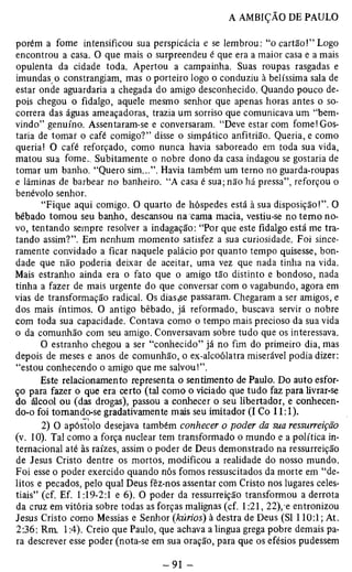 porém a fome intensificou sua perspicácia e se lembrou: “o cartão!” Logo 
encontrou a casa. O que mais o surpreendeu é que era a maior casa e a mais 
opulenta da cidade toda. Apertou a campainha. Suas roupas rasgadas e 
imundas o constrangiam, mas o porteiro logo o conduziu à belíssima sala de 
estar onde aguardaria a chegada do amigo desconhecido. Quando pouco de­pois 
chegou o fidalgo, aquele mesmo senhor que apenas horas antes o so­correra 
das águas ameaçadoras, trazia um sorriso que comunicava um “bem-vindo” 
genuíno. Assentaram-se e conversaram. “Deve estar com fome!Gos­taria 
de tomar o café comigo?” disse o simpático anfitrião. Queria, e como 
queria! O café reforçado, como nunca havia saboreado em toda sua vida, 
matou sua fome.. Subitamente o nobre dono da casa indagou se gostaria de 
tomar um banho. “Quero sim...”. Havia também um terno no guarda-roupas 
e lâminas de barbear no banheiro. “A casa é sua; não há pressa”, reforçou o 
benévolo senhor. 
“Fique aqui comigo. O quarto de hóspedes está à sua disposição!”. O 
bêbado tomou seu banho, descansou na cama macia, vestiu-se no temo no­vo, 
tentando sempre resolver a indagação: “Por que este fidalgo está me tra­tando 
assim?”. Em nenhum momento satisfez a sua curiosidade. Foi since­ramente 
convidado a ficar naquele palácio por quanto tempo quisesse, bon­dade 
que não poderia deixar de aceitar, uma vez que nada tinha na vida. 
Mais estranho ainda era o fato que o amigo tão distinto e bondoso, nada 
tinha a fazer de mais urgente do que conversar com o vagabundo, agora em 
vias de transformação radical. Os diascse passaram. Chegaram a ser amigos, e 
dos mais íntimos. O antigo bêbado, já reformado, buscava servir o nobre 
com toda sua capacidade. Contava como o tempo mais precioso da sua vida 
o da comunhão com seu amigo. Conversavam sobre tudo que os interessava. 
O estranho chegou a ser “conhecido” já no fim do primeiro dia, mas 
depois de meses e anos de comunhão, o ex-alcoólatra miserável podia dizer: 
“estou conhecendo o amigo que me salvou!”. 
Este relacionamento representa o sentimento de Paulo. Do auto esfor­ço 
para fazer o que era certo (tal como o viciado que tudo faz para livrar-se 
do álcool ou (das drogas), passou a conhecer o seu libertador, e conhecen­do- 
o foi tomando-se gradativamente mais seu imitador (I Co 11:1). 
2) O apóstolo desejava também conhecer o poder da sua ressurreição 
(v. 10). Tal como a força nuclear tem transformado o mundo e a política in­ternacional 
até às raízes, assim o poder de Deus demonstrado na ressurreição 
de Jesus Cristo dentre os mortos, modificou a realidade do nosso mundo. 
Foi esse o poder exercido quando nós fomos ressuscitados da morte em “de­litos 
e pecados, pelo qual Deus fêz-nos assentar com Cristo nos lugares celes­tiais” 
(cf. Ef. 1:19-2:1 e 6). O poder da ressurreição transformou a derrota 
da cruz em vitória sobre todas as forças malignas (cf. 1:21, 22), e entronizou 
Jesus Cristo como Messias e Senhor (kúrios) à destra de Deus (SI 110:1; At. 
2:36: Rm. 1:4). Creio que Paulo, que achava alingua grega pobre demais pa­ra 
descrever esse poder (nota-se em sua oração, para que os efésios pudessem 
 