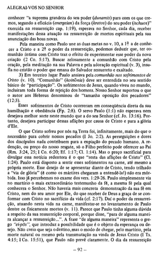 conhecer “a suprema grandeza do seu poder (dunamis) para com os que cre­mos, 
segundo a eficácia (energeian) da força (kratos) do seu poder (ischuos)” 
exercida na ressurreição cap. 1:19), esperava no Senhor, cada dia, receber 
manifestações dessa atuação na ressurreição de mortos espirituais pela sua 
anunciação das boas novas. 
Pela maneira como Paulo une as duas metas no v. 10, a 1? a de conhe­cer 
a Cristo e a 2? o poder da ressurreição, podemos deduzir que, ter co­munhão 
íntima com Cristo traz o efeito de experimentar esse poder da nova 
criação (2 Co. 5:17). Buscar zelosamente a comunhão com Cristo pela 
oração, pela meditação na sua Palavra e pela adoração espiritual (v. 3), insu­fla 
no cristão o poder que emana do Salvador ressurreto e exaltado. 
3) Em terceiro lugar Paulo ansiava pela comunhão nos sofrimentos Cristo (v. 10). “Comunhão” (koinonia) deve ser entendida no seu sentido 
básico de “participação”. Os sofrimentos de Jesus, quando viveu no mundo, 
incluiram toda forma de rejeição dos homens. Nosso Senhor suportou o que 
o autor aos Hebreus denominou de “tamanha oposição dos pecadores” 
(12:3). 
Esses sofrimentos de Cristo ocorreram em conseqüência direta da sua 
humilhação e obediência (Fp. 2:8). O servo Paulo (1:1) não esperava nem 
desejava melhor sorte neste mundo que a do seu Senhor (cf. Jo. 13:16). Por­tanto, 
desejava participar dessas aflições por causa de Cristo e para a glória 
d’Ele. 
O que Cristo sofreu por nós na Terra foi, infinitamente, mais do que o 
necessário para cobrir nossos pecados (I Jo. 2:2). As perseguições e dores 
dos discípulos nada contribuem para a expiação do pecado humano. A re­denção, 
ou preço do nosso resgate, só o Filho perfeito pode oferecer ao Pai 
(Rm. 3:24, 25; I Co. 6:20; Ef. 1:17; Cl. 1:14). Mas o preço sacrificial para 
divulgar essa notícia redentora é o que “resta das aflições de Cristo” (Cl. 
1:24). Paulo está disposto a sentir esses sofrimentos na carne, até mesmo a 
própria morte. Esse desejo de se apresentar diante de Cristo, tendo trilhado 
a “via de glória” (é como os mártires chegaram a entendê-la!) não era mór­bida. 
Isso já percebemos no exame dos vers. 1:29-26. Paulo simplesmente via 
no martírio o mais extraordinário testemunho da fé, a mesma fé pela qual 
conhecera o Senhor. Não haveria mais concreta demonstração da sua fé em 
Cristo, nem do seu amor por Ele, do que receber de Deus a graça de se con­formar 
com Cristo no sacrifício da vida (cf. 2:17). Daí o poder da ressurrei­ção, 
atuando nesta vida na carne, manifestar-se no levantamento de Paulo 
dentre os fisicamente mortos (v. 11). Parece que Paulo tinha alguma dúvida 
a respeito da sua ressurreição corporal, porque disse, “para de alguma manei­ra 
alcançar a ressurreição...”. A frase “de alguma maneira” representa o gre­go 
“ei-põs”, que introduz a possibilidade que é o objeto da esperança ou de­sejo. 
Não creio que seja o destino,mas o modo de chegar, pelo martírio, pela 
morte natural ou mesmo pela transmutação na vinda de Jesus Cristo (I Ts. 
4:15; I Co. 15:51), que Paulo não prevê claramente. O dia da ressurreição 
 