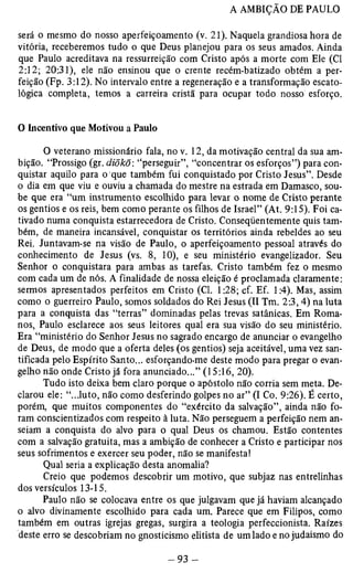 será o mesmo do nosso aperfeiçoamento (v. 21). Naquela grandiosa hora de 
vitória, receberemos tudo o que Deus planejou para os seus amados. Ainda 
que Paulo acreditava na ressurreição com Cristo após a morte com Ele (Cl 
2:12; 20:31), ele não ensinou que o crente recém-batizado obtém a per­feição 
(Fp. 3:12). No intervalo entre a regeneração e a transformação escato-lógica 
completa, temos a carreira cristã para ocupar todo nosso esforço. 
O Incentivo que Motivou a Paulo 
O veterano missionário fala, no v. 12, da motivação central da sua am­bição. 
“Prossigo (gr. diõkõ: “perseguir”, “concentrar os esforços”) para con­quistar 
aquilo para o que também fui conquistado por Cristo Jesus”. Desde 
o dia em que viu e ouviu a chamada do mestre na estrada em Damasco, sou­be 
que era “um instrumento escolhido para levar o nome de Cristo perante 
os gentios e os reis, bem como perante os filhos de Israel” (At. 9:15). Foi ca­tivado 
numa conquista estarrecedora de Cristo. Conseqüentemente quis tam­bém, 
de maneira incansável, conquistar os territórios ainda rebeldes ao seu 
Rei. Juntavam-se na visão de Paulo, o aperfeiçoamento pessoal através do 
conhecimento de Jesus (vs. 8, 10), e seu ministério evangelizador. Seu 
Senhor o conquistara para ambas as tarefas. Cristo também fez o mesmo 
com cada um de nós. A finalidade de nossa eleição é proclamada claramente: 
sermos apresentados perfeitos em Cristo (Cl. 1:28; cf. Ef. 1:4). Mas, assim 
como o guerreiro Paulo, somos soldados do Rei Jesus (II Tm. 2:3,4) na luta 
para a conquista das “terras” dominadas pelas trevas satânicas. Em Roma­nos, 
Paulo esclarece aos seus leitores qual era sua visão do seu ministério. 
Era “ministério do Senhor Jesus no sagrado encargo de anunciar o evangelho 
de Deus, de modo que a oferta deles (os gentios) seja aceitável, uma vez san­tificada 
pelo Espírito Santo... esforçando-me deste modo para pregar o evan­gelho 
não onde Cristo já fora anunciado...” (15:16, 20). 
Tudo isto deixa bem claro porque o apóstolo não corria sem meta. De­clarou 
ele: “...luto, não como desferindo golpes no ar” (I Co. 9:26). É certo, 
porém, que muitos componentes do “exército da salvação”, ainda não fo­ram 
conscientizados com respeito à luta. Não perseguem a perfeição nem an-seiam 
a conquista do alvo para o qual Deus os chamou. Estão contentes 
com a salvação gratuita, mas a ambição de conhecer a Cristo e participar nos 
seus sofrimentos e exercer seu poder, não se manifesta! 
Qual seria a explicação desta anomalia? 
Creio que podemos descobrir um motivo, que subjaz nas entrelinhas 
dos versículos 13-15. 
Paulo não se colocava entre os que julgavam que já haviam alcançado 
o alvo divinamente escolhido para cada um. Parece que em Filipos, como 
também em outras igrejas gregas, surgira a teologia perfeccionista. Raízes 
deste erro se descobriam no gnosticismo elitista de um lado e no judaismo do 
 