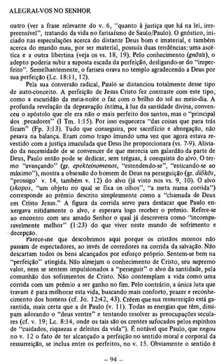 outro (ver a frase relevante do v. 6, “quanto à justiça que há na lei, irre­preensível”, 
tratando da vida no farisaísmo de Saulo/Paulo). O gnóstico, ini­ciado 
nas especulações acerca do distante Deus bom e imaterial, e também 
acerca do mundo mau, por ser material, possuía duas tendências: uma ascé­tica 
e a outra libertina (veja os vs. 18, 19). Pelo conhecimento (gnõsis), o 
adepto poderia subir a suposta escada da perfeição, desligando-se do “imper­feito”. 
Semelhantemente, o fariseu orava no templo agradecendo a Deus por 
sua perfeição (Lc. 18:11, 12). 
Pela sua conversão radical, Paulo se distanciou totalmente desse tipo 
de auto-conceito. A perfeição de Jesus Cristo fez contraste com este tipo, 
como a escuridão da meia-noite o faz com o brilho do sol ao meio-dia. A 
profunda revelação da depravação íntima, à luz da santidade divina, conven­ceu 
o apóstolo que ele era não o mais perfeito dos santos, mas o “principal 
dos ipecadores”' (I Tm. 1:15). Por isso esquecera “das coisas que para trás 
ficam” (Fp. 3:13). Tudo que conseguira, por sacrifício e abnegação, não 
pesava na balança. Eram como trapo imundo uma vez que agora estava re­vestido 
com a justiça imaculada que Deus lhe proporcionara (vs. 7-9). Alivia­do 
da necessidade de se convencer de que merecia um galardão da parte de 
Deus, Paulo então pode se dedicar, sem tréguas, à conquista do alvo. O ter­mo 
“avançando” (gr. epekteinomenos, “estendendo-se”, “esticando-se ao 
máximo”), mostra a obsessão do homem de Deus na perseguição (gr. diõkõs, 
“prossigo’ v. 14, também v. 12) do alvo (já visto nos vs. 9, 10). O alvo 
(skopos, “um objeto no qual se fixa os olhos”, “a meta numa corrida”) 
corresponde ao prêmio descrito simplesmente como a “chamada de Deus 
em Cristo Jesus.” A figura da corrida serve para destacar que Paulo en­xergava 
nitidamente o alvo, e esperava logo receber o prêmio. Refere-se 
ao encontro com seu amado Senhor o qual já descrevera como “incompa­ravelmente 
melhor” (1:23) do que viver neste mundo de sofrimento e 
decepçPãaore.ce-me que descobrimos aqui porque os cristãos mornos não 
passam de espectadores, ao invés de corredores na corrida da salvação. Não 
descartam todos os bens alcançados por esforço próprio. Sentem-se bem na 
“perfeição” atingida. Não almejam o conhecimento de Cristo, seu supremo 
valor, nem se sentem impulsionados a “perseguir” o alvo da santidade, pela 
comunhão dos sofrimentos de Cristo. Não contemplam a vida como uma 
corrida com um prêmio a ser ganho no fim. Pelo contrário, a única luta que 
travam é para melhorar esta vida, buscando mais conforto, prazer e reconhe­cimento 
dos homens (cf. Jo. 12:42, 43). Crêem que sua ressurreição está ga­rantida, 
mais certa que a de Paulo (v. 11). Todas as energias que têm, dissi­pam 
adorando o “deus ventre” e tentando resolver as preocupações secula­res 
(cf. v. 19; Lc. 8:14, onde os tais são os crentes sufocados pelos espinhos 
de “cuidados, riquezas e deleites da vida”). É notável que Paulo, que negou 
no v. 12 o fato de ter alcançado a perfeição no sentido moral e corporal da 
ressurreição, se inclua entre os perfeitos, no v. 15. Obviamente o sentido é 
 