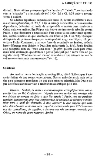 distinto. Nesta última passagem significa “maduro”, “adulto”, contrastando 
com a “criancice” e a imaturidade (cf. I Co. 2:6 e Cl. 1:28 onde o mesmo 
termo é usado). 
Os adultos espirituais, segundo este verso 15, devem manifestar a mes­ma 
atitude (phronêma, cf. 2:2,5; 4:8). A criança na fé então, seria mais auto-dependente, 
defensiva, ao invés de arrependida e ansiosa para conhecer a 
Cristo cada vez melhor. Em Filipos não houve sentimento de rebeldia contra 
Paulo, o qué dispensou a necessidade d’ele apoiar a sua autoridade apostó­lica, 
contrariamente ao que aconteceu em Corinto (cf. I Co. 9:1). Qualquer 
divergência de pensamento que por acaso pudesse surgir em Filipos, não per­turbava 
Paulo. Conquanto a atitude fosse de submissão ao Senhor, poderia 
haver diferença sem divisão, e Deus lhes esclareceria (v. 15b). Paulo finaliza 
este parágrafo com seu “mais uma coisa” (gr. plên, palavra usada para intro­duzir 
uma declaração que destaca o ponto principal que o autor disse no pa­rágrafo 
todo). “Continuemos no mesmo caminho em que estamos em vez de 
voltarmos e tomarmos um rumo novo” (v. 16). 
Conclusão 
Ao meditar nesta declaração auto-biográfica, não é fácil escapar à acu­sação 
íntima de que somos espectadores. Nossas ambições estão mais volta­das 
para vantagens mundanas do que para prêmios celestiais. Mas Deus é ca­paz 
de refocalizar nossa visão e renovar nossa ambição pelo alvo. 
Oremos. Senhor, tu vieste a este mundo para exemplificar uma consa­gração 
total ao Pai. Confessaste: “Aquele que me enviou está comigo, não 
me deixou só porque eu faço o que lhe agrada ”. Paulo, sem ser perfeito, 
também demonstrou uma vida concentrada na ambição de cumprir o minis­tério 
para o qual foi chamado. E nós, Senhor? O que impede que tam­bém 
descubramos o motivo para o qual nos convocaste para Ti? Convence-nos 
do comodismo, do orgulho, e derrama em nós um amor renovado por 
Cristo, em nome de quem rogamos, Amém. 
 