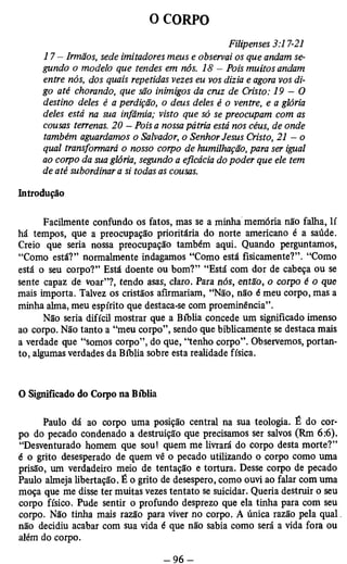 O CORPO 
Filipenses 3:17-21 
17 - Irmãos, sede imitadores meus e observai os que andam se­gundo 
o modelo que tendes em nós. 18 - Pois muitos andam 
entre nós, dos quais repetidas vezes eu vos dizia e agora vos di­go 
até chorando, que são inimigos da cruz de Cristo: 1 9 - 0 
destino deles é a perdição, o deus deles é o ventre, e a glória 
deles está na sua infâmia; visto que só se preocupam com as 
cousas terrenas. 20 — Pois a nossa pátria está nos céus, de onde 
também aguardamos o Salvador, o Senhor Jesus Cristo, 21 — o 
qual transformará o nosso corpo de humilhação, para ser igual 
ao corpo da sua glória, segundo a eficácia do poder que ele tem 
de até subordinar a si todas as cousas. 
Introdução 
Facilmente confundo os fatos, mas se a minha memória não falha, lí 
há tempos, que a preocupação prioritária do norte americano é a saúde. 
Creio que seria nossa preocupação também aqui. Quando perguntamos, 
“Como está?” normalmente indagamos “Como está fisicamente?”. “Como 
está o seu corpo?” Está doente ou bom?” “Está com dor de cabeça ou se 
sente capaz de voar”?, tendo asas, claro. Para nós, então, o corpo é o que 
mais importa. Talvez os cristãos afirmariam, “Não, não é meu corpo, mas a 
minha alma, meu espírito que destaca-se com proeminência”. 
Não seria difícil mostrar que a Bíblia concede um significado imenso 
ao corpo. Não tanto a “meu corpo”, sendo que biblicamente se destaca mais 
a verdade que “somos corpo”, do que, “tenho corpo”. Observemos, portan­to, 
algumas verdades da Bíblia sobre esta realidade física. 
O Significado do Corpo na Bíblia 
Paulo dá ao corpo uma posição central na sua teologia. É do cor­po 
do pecado condenado a destruição que precisamos ser salvos (Rm 6:6). 
“Desventurado homem que sou! quem me livrará do corpo desta morte?” 
é o grito desesperado de quem vê o pecado utilizando o corpo como uma 
prisão, um verdadeiro meio de tentação e tortura. Desse corpo de pecado 
Paulo almeja libertação. É o grito de desespero, como ouvi ao falar com uma 
moça que me disse ter muitas vezes tentato se suicidar. Queria destruir o seu 
corpo físico. Pude sentir o profundo desprezo que ela tinha para com seu 
corpo. Não tinha mais razão para viver no corpo. A única razão pela qual 
não decidiu acabar com sua vida é que não sabia como será a vida fora ou 
além do corpo. 
 